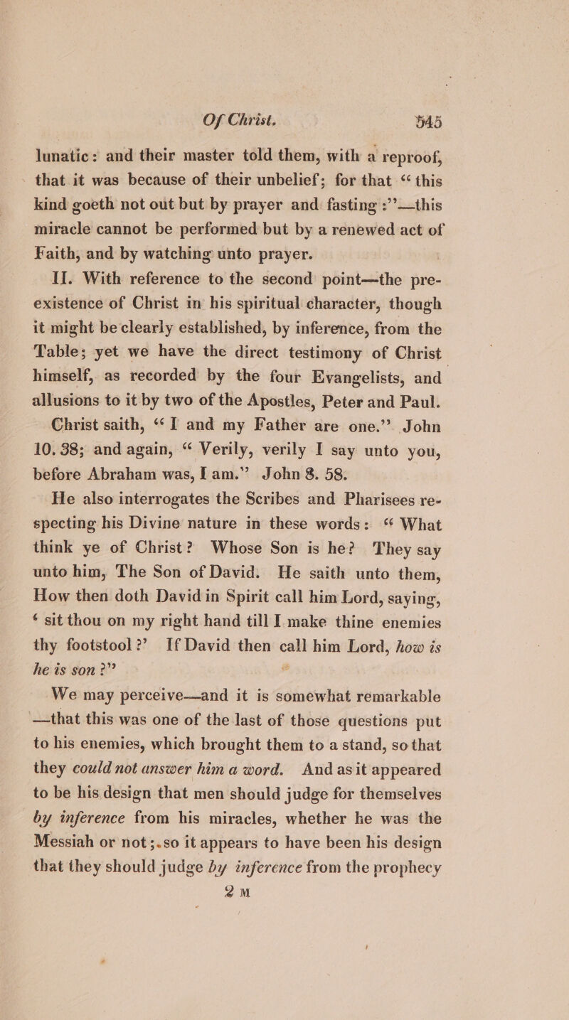 lunatic: and their master told them, with a reproof, - that it was because of their unbelief; for that “ this kind goeth not out but by prayer and. fasting :’’—this miracle cannot be performed but by a renewed act of Faith, and by watching unto prayer. If. With reference to the second point—the pre- existence of Christ in his spiritual character, though it might be clearly established, by inference, from the Table; yet we have the direct testimony of Christ himself, as recorded by the four Evangelists, and | allusions to it by two of the Apostles, Peter and Paul. Christ saith, “I and my Father are one.’ John 10. 38; and again, “ Verily, verily I say unto you, before Abraham was, Lam.” John 8. 58. He also interrogates the Scribes and Pharisees re- specting his Divine nature in these words: ‘ What think ye of Christ? Whose Son is he? They say unto him, The Son of David. He saith unto them, How then doth David in Spirit call him Lord, saying, ‘ sit thou on my right hand till I make thine enemies thy footstool?’ If David then call him Lord, how is he is son?” Z We may perceive—and it is somewhat remarkable —that this was one of the last of those questions put to his enemies, which brought them to a stand, so that they could not answer hima word. And asit appeared to be his design that men should judge for themselves by inference from his miracles, whether ke was the Messiah or not;.so it appears to have been his design that they should judge by inference from the prophecy 2M