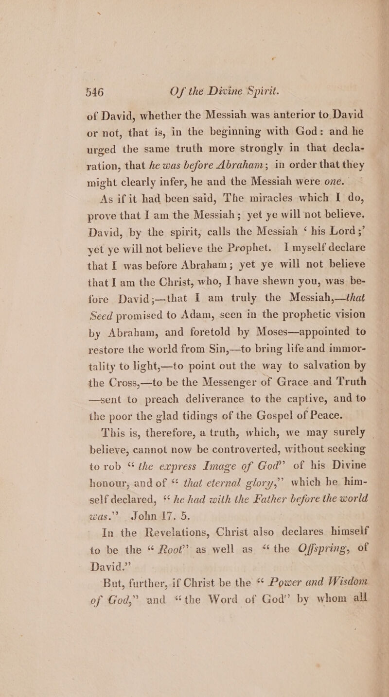 of David, whether the Messiah was anterior to David or not, that is, in the beginning with God: and he urged the same truth more strongly in that decla- ration, that he was before Abraham; in order that they might clearly infer, he and the Messiah were one. As if it had been said, The miracles which I do, prove that I am the Messiah ; yet ye will not believe. David, by the spirit; calls the Messiah ‘ his Lord ;’ yet ye will not believe the Prophet. I myself declare that I was before Abraham; yet ye will not believe that I am the Christ, who, I have shewn you, was be- fore David;—that I am truly the Messiah,—that Seed promised to Adam, seen in the prophetic vision by Abraham, and foretold by Moses—appointed to restore the world from Sin,—to bring life and immor- tality to light,—to point out the way to salvation by the Cross,—to be the Messenger of Grace and Truth —sent to preach deliverance to the captive, and to the poor the glad tidings of the Gospel of Peace. This is, therefore, a truth, which, we may surely _ believe, cannot now be controverted, without seeking to rob “ the express Image of God’ of his Divine honour, and of * that eternal glory,” which he him- self Heslan ed, ** he had with the Kather cas the world was.” John 17. 5. In the Revelations, Christ also declares himself to be the “ Root’ as well as “‘the Offspring, of David.” But, further, if Christ be the *¢ Power and Wisdom of God,” and “the Word of God’ by whom all