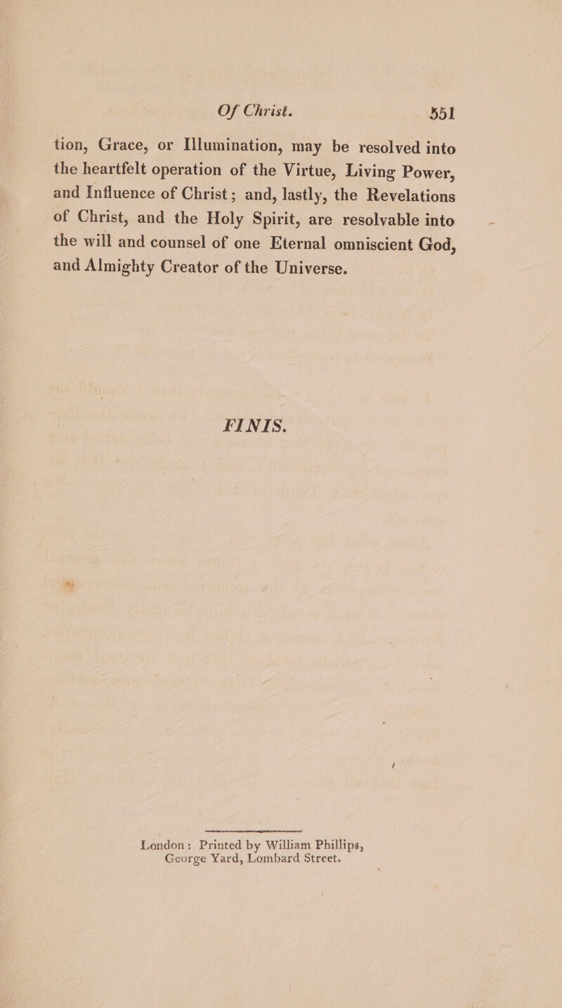 tion, Grace, or Ulumination, may be resolved into the heartfelt operation of the Virtue, Living Power, and Influence of Christ ; and, lastly, the Revelations of Christ, and the Holy Spirit, are resolvable into the will and counsel of one Eternal omniscient God, and Almighty Creator of the Universe. FINIS. London: Printed by William Phillips, George Yard, Lombard Street.