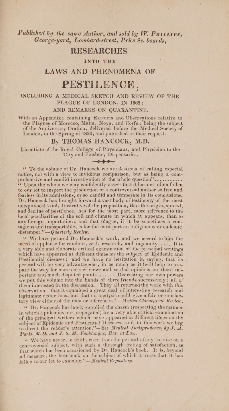Published by the same Author, and sold by W. Purziires, George-yard, Lombard-street, Price 8s. boards, RESEARCHES INTO THE LAWS AND PHENOMENA OF PESTILENCE. INCLUDING A MEDICAL SKETCH AND REVIEW OF THE PLAGUE OF LONDON, IN 1665; AND REMARKS ON QUARANTINE. With an Appendix; containing Extracts and Observations relative te the Plagues of Morocco, Malta, Noya, and Corfu; being the subject of the Anniversary Oration, delivered before the Medical Society of London, in the Spring of 1820, and published at their request. By THOMAS HANCOCK, M.D. Licentiate of the Royal College of Physicians, and Physician to the City and Finsbury Dispensaries. — &gt;&gt; o— «© 'To the volume of Dr. Hancock we are desirous of calling especial notice, not with a view to invidious comparison, but as being a com- prehensive and candid investigation of the whole question”,.......... ‘¢ Upon the whole we may confidently assert that it has not often fallen to our lot to inspect the production of a controversial author so free and fearless in its admissions, or so candid and temperate in its conclusions. Dr. Hancock has brought forward a vast body of testimony of the most unequivocal kind, illustrative of the proposition, that the origin, spread, _ and decline of pestilence, has for the most part, more reference to the local peculiarities of the soil and climate in which it appears, than to any foreign importation; and that plague, if it be sometimes a con- tagious and transportable, is for the most part an indigenous or endemic distemper.’’— Quarterly Review. ‘© We have perused Dr. Hancock’s work, and we accord to him the meed of applause for candour, zeal, research, and ingenuity...... It is a very able and elaborate critical examination of the principal writings which have appeared at different times on the subject of Epidemic and Pestilential diseases; and we have no hesitation in saying, that its perusal will be very advantageous, in as much as it }will help tu pre- pare the way for more correct views and settled opmions on those im- portant and much disputed points........Distrusting our own powers _ we put this volume into the hands of three friends successively; all of them interested in the discussion. They all returned the work with this observation—that it contained a great deal of interesting research and legitimate deductions, but that no analysis could give a fair or satisfac- tory view either of the data or inferences.””— Medico-Chirurgicai Review, «© Dr. Hancock has lately supplied the chasm (respecting the manner in which Epidemics are propagated) by a very able critical examination of the principal writers which have appeared at different times on the subject of Epidemic and Pestilential Diseases, and to this work we beg to direct the reader’s attention.”’—-See Medical Jurisprudence, by J. A. Paris, M.D. and J. 8. M. Fonblanque, Bar. at Law. «© We have never, in truth, risen from the perusal of any treatise on a controversial subject, with such a thorough feeliag of satisfaction, as that which has been occasioned by Dr. Hancock’s book. It is, beyond all measure, the best book on the subject of which it treats that it has fallen to. our lot to examine.” — Medical Repository,
