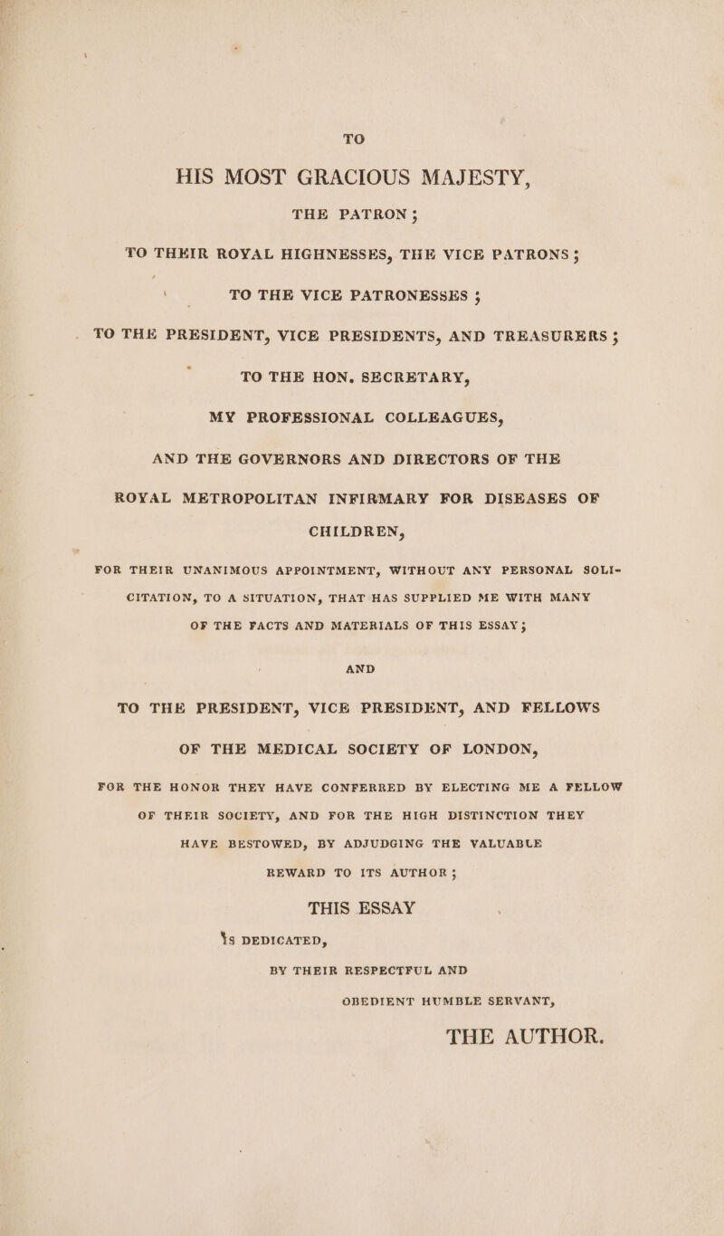 TO HIS MOST GRACIOUS MAJESTY, THE PATRON 3; TO THEIR ROYAL HIGHNESSES, THE VICE PATRONS} Aa TO THE VICE PATRONESSES ; TO THE PRESIDENT, VICE PRESIDENTS, AND TREASURERS TO THE HON, SECRETARY, MY PROFESSIONAL COLLEAGUES, AND THE GOVERNORS AND DIRECTORS OF THE ROYAL METROPOLITAN INFIRMARY FOR DISEASES OF CHILDREN, FOR THEIR UNANIMOUS APPOINTMENT, WITHOUT ANY PERSONAL SOLI- CITATION, TO A SITUATION, THAT HAS SUPPLIED ME WITH MANY OF THE FACTS AND MATERIALS OF THIS ESSAY; AND TO THE PRESIDENT, VICE PRESIDENT, AND FELLOWS OF THE MEDICAL SOCIETY OF LONDON, FOR THE HONOR THEY HAVE CONFERRED BY ELECTING ME A FELLOW OF THEIR SOCIETY, AND FOR THE HIGH DISTINCTION THEY HAVE BESTOWED, BY ADJUDGING THE VALUABLE REWARD TO ITS AUTHOR; THIS ESSAY Ys DEDICATED, BY THEIR RESPECTFUL AND OBEDIENT HUMBLE SERVANT, THE AUTHOR.