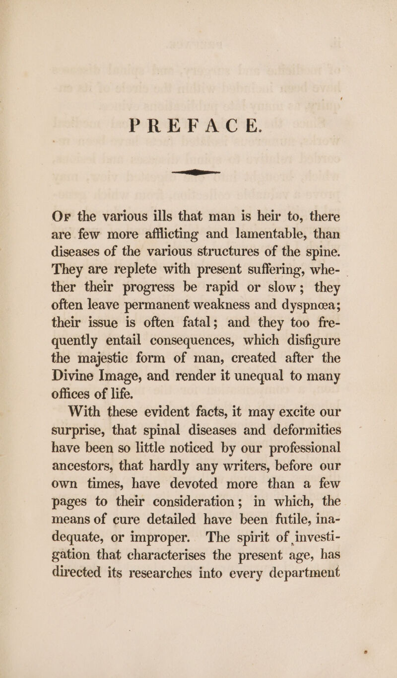 PREFACE. Or the various ills that man is heir to, there are few more afflicting and lamentable, than diseases of the various structures of the spine. They are replete with present suffering, whe- - ther their progress be rapid or slow; they often leave permanent weakness and dyspneea; their issue is often fatal; and they too fre- quently entail consequences, which disfigure the majestic form of man, created after the Divine Image, and render it unequal to many offices of life. With these evident facts, it may excite our surprise, that spinal diseases and deformities have been so little noticed by our professional ancestors, that hardly any writers, before our own times, have devoted more than a few pages to their consideration; in which, the means of cure detailed have been futile, ina- dequate, or improper. The spirit of investi- gation that characterises the present age, has directed its researches into every department