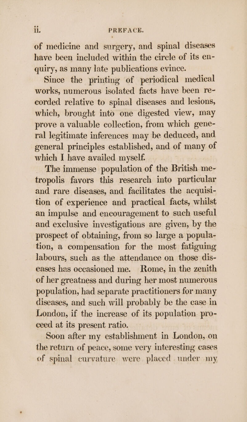 of medicine and surgery, and spinal diseases have been included within the circle of its en- quiry, as many late publications evince. Since the printing of periodical medical works, numerous isolated facts have been re- corded relative to spinal diseases and lesions, which, brought into one digested view, may prove a valuable collection, from which gene- ral legitimate inferences may be deduced, and general principles established, and of many of which I have availed myself. The immense population of the British me- tropolis favors this research into particular and rare diseases, and facilitates the acquisi- tion of experience and practical facts, whilst an impulse and encouragement to such useful and exclusive investigations are given, by the prospect of obtaining, from so large a popula- tion, a compensation for the most fatiguing labours, such as the attendance on those dis- eases has occasioned me. Rome, in the zenith of her greatness and during her most numerous population, had separate practitioners for many diseases, and such will probably be the case in London, if the increase of its population. pro- ceed at its present ratio. Soon after my establishment in London, on the return of peace, some very interesting cases of spinal curvature were placed . under my,