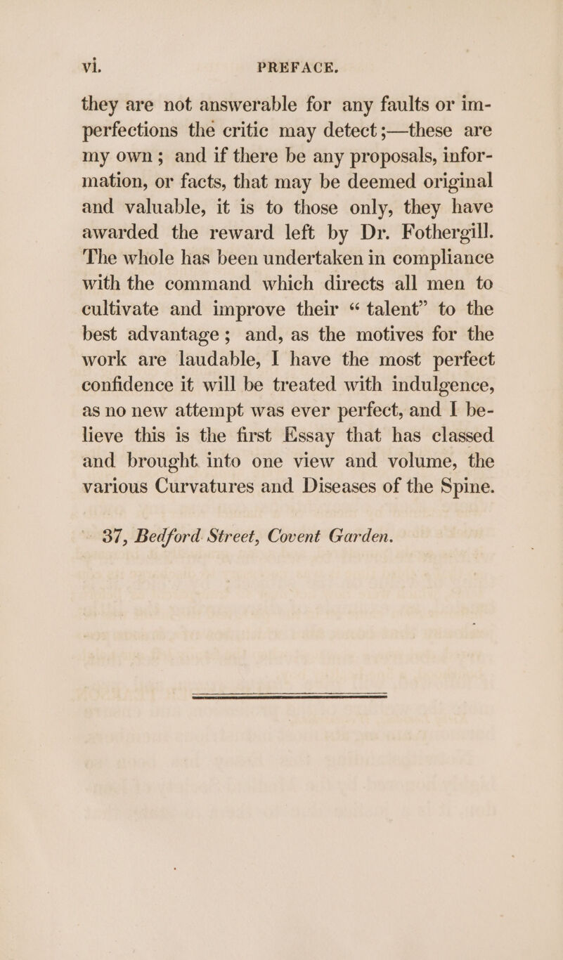 they are not answerable for any faults or im- perfections the critic may detect ;—these are my own; and if there be any proposals, infor- mation, or facts, that may be deemed original and valuable, it is to those only, they have awarded the reward left by Dr. Fothergill. The whole has been undertaken in compliance with the command which directs all men to cultivate and improve their “ talent” to the best advantage; and, as the motives for the work are laudable, | have the most perfect confidence it will be treated with indulgence, as no new attempt was ever perfect, and I be- lieve this is the first Essay that has classed and brought. into one view and volume, the various Curvatures and Diseases of the Spine. 37, Bedford. Street, Covent Garden.