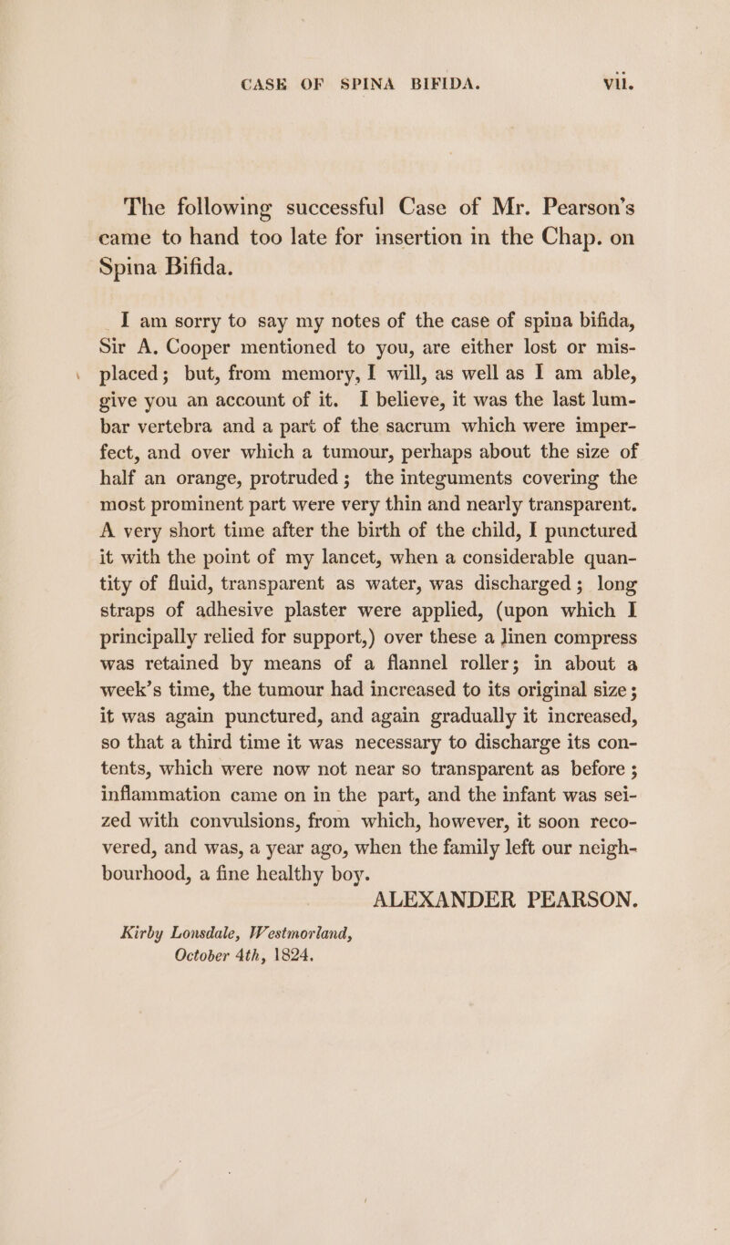 The following successful Case of Mr. Pearson’s came to hand too late for insertion in the Chap. on Spina Bifida. _I am sorry to say my notes of the case of spina bifida, Sir A. Cooper mentioned to you, are either lost or mis- placed; but, from memory, I will, as well as I am able, give you an account of it. I believe, it was the last lum- bar vertebra and a part of the sacrum which were imper- fect, and over which a tumour, perhaps about the size of half an orange, protruded; the integuments covering the most prominent part were very thin and nearly transparent. A very short time after the birth of the child, I punctured it with the point of my lancet, when a considerable quan- tity of fluid, transparent as water, was discharged; long straps of adhesive plaster were applied, (upon which I principally relied for support,) over these a linen compress was retained by means of a flannel roller; in about a week’s time, the tumour had increased to its original size ; it was again punctured, and again gradually it increased, so that a third time it was necessary to discharge its con- tents, which were now not near so transparent as before ; inflammation came on in the part, and the infant was sei- zed with convulsions, from which, however, it soon reco- vered, and was, a year ago, when the family left our neigh- bourhood, a fine healthy boy. ALEXANDER PEARSON. Kirby Lonsdale, Westmorland, October 4th, 1824.