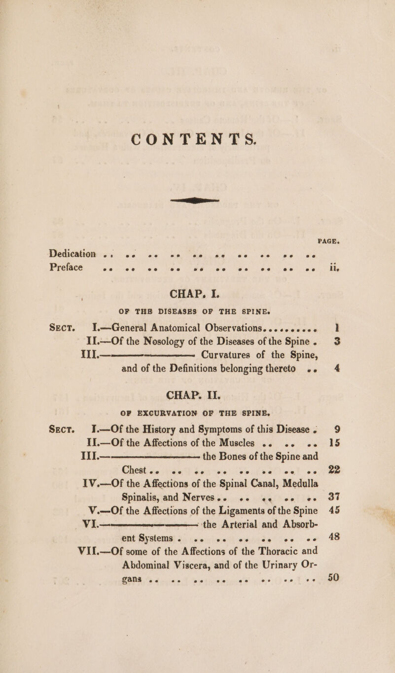 CONTENTS. PAGE. SIOMMMNG ei es ne a de es we Preface oe e©8 ee ee 26 ee ee ee ee ee ile CHAP, I. OF THE DISEASES OF THE SPINE. Sect. I.—General Anatomical Observations...ccoccce 1 II.—Of the Nosology of the Diseases of the Spine. 3 IT].—_—-_—_- Curvatures of the Spine, and of the Definitions belonging thereto .. 4 CHAP. II. OF EXCURVATION OF THE SPINE. Sect. 1.—Of the History and Symptoms of this Disease. 9 Ii.—Of the Affections of the Muscles .. 2. o- 15 II.— the Bones of the Spine and Chest .. @@e @@o e@ eo ee @ @ ee 22 IV.—Of the Affections of the Spinal Canal, Medulla~ Spinalis, and Nerves... «2 ee eof oo oF V.—Of the Affections of the Ligaments of the Spine 45 VI.— — ‘the Arterial and Absorb- Pat Bestest 2) hesiieee weiidg? se «oe 48 VII.—Of some of the Affections of the Thoracic and Abdominal Viscera, and of the Urinary Or- CANE etna tied ame a Mie o eee