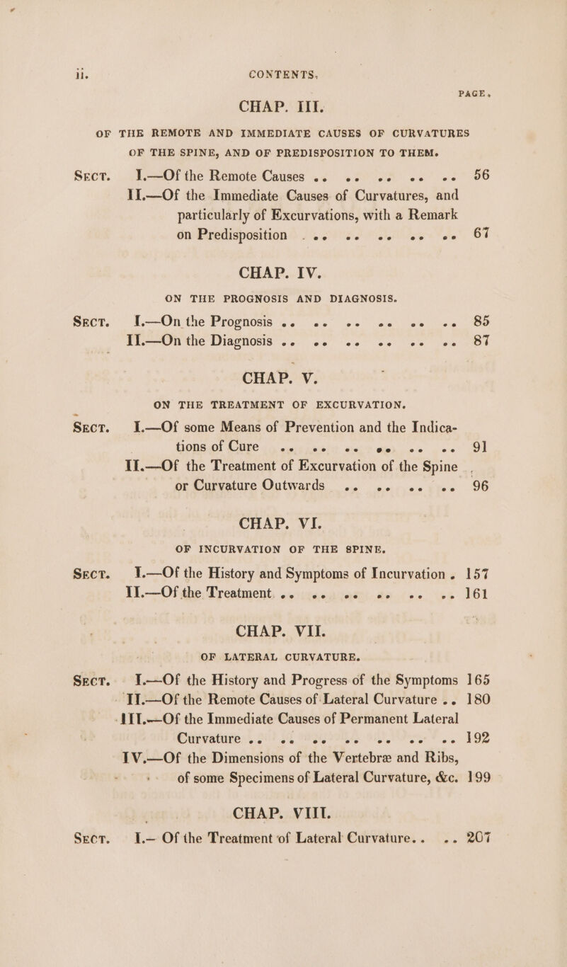 PAGE, CHAP. IIT. OF THE REMOTE AND IMMEDIATE CAUSES OF CURVATURES OF THE SPINE, AND OF PREDISPOSITION TO THEM. Sect. J.—Of the Remote Causes .. «2. «2 of e+ 96 1I.—Of the Immediate Causes of Curvatures, and particularly of Excurvations, with a Remark da Predisposition) 2. 205) 1a lie GT CHAP. IV. ON THE PROGNOSIS AND DIAGNOSIS. Sect. .--Onithe Prognosis 4. 02° 6s ns Se we BO Ten the Diegiosis: ... +5 (ss 20 +e ee OE CHAP. V. ON THE TREATMENT OF EXCURVATION. Sect. I.—Of some Means of Prevention and the Indica- HONS GOT SUE oe ausie p54) 24h? Secs 00 22 Il. —Of the Treatment of Excurvation of the Spine. Or Carvature Outwards. .. so. .ccisee 96 CHAP. VI. OF INCURVATION OF THE 8PINE. Sect. 1.—Of the History and Symptoms of Incurvation. 157 IIl.—Of the Treatment. eo ee ee ee ee ee 161 CHAP. VII. OF LATERAL CURVATURE. Sect. J.—Of the History and Progress of the Symptoms 165 -‘TT.—Of the Remote Causes of Lateral Curvature .. 180 -111.—Of the Immediate Causes of Permanent Lateral Curvaniten’, 21! sh york) Oe. 192 1V.—Of the Dimensions of the Vertebre and Ribs, of some Specimens of Lateral Curvature, &amp;c. 199 CHAP. VIII. Sect. I.— Of the Treatment of Lateral Curvature... .. 207