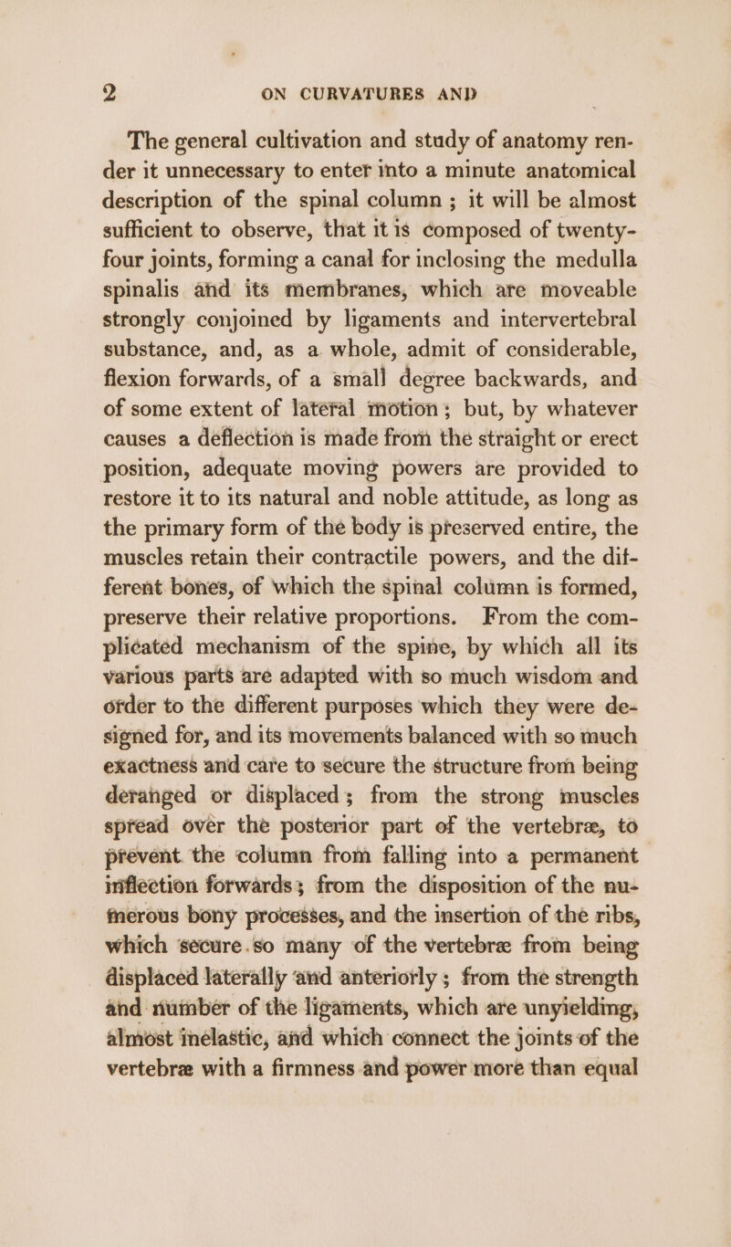 The general cultivation and study of anatomy ren- der it unnecessary to enter into a minute anatomical description of the spinal column ; it will be almost sufficient to observe, that itis composed of twenty- four joints, forming a canal for inclosing the medulla spinalis and its membranes, which are moveable strongly conjoined by ligaments and intervertebral substance, and, as a whole, admit of considerable, flexion forwards, of a small degree backwards, and of some extent of lateral motion; but, by whatever causes a deflection is made from the straight or erect position, adequate moving powers are provided to restore it to its natural and noble attitude, as long as the primary form of the body is preserved entire, the muscles retain their contractile powers, and the dif- ferent bones, of which the spinal column is formed, preserve their relative proportions. From the com- plicated mechanism of the spine, by which all its various parts are adapted with so much wisdom and ofder to the different purposes which they were de- signed for, and its movements balanced with so much exactness and care to secure the structure from being deranged or displaced; from the strong muscles spread over the posterior part of the vertebrae, to prevent. the column from falling into a permanent inflection forwards; from the disposition of the nu- fnerous bony provesses, and the insertion of the ribs, which ‘secure.so many of the vertebre from being displaced laterally ‘and anteriorly ; from the strength and number of the ligaments, which are unyielding, almost inelastic, afd which connect the joints of the vertebr with a firmness and power more than equal