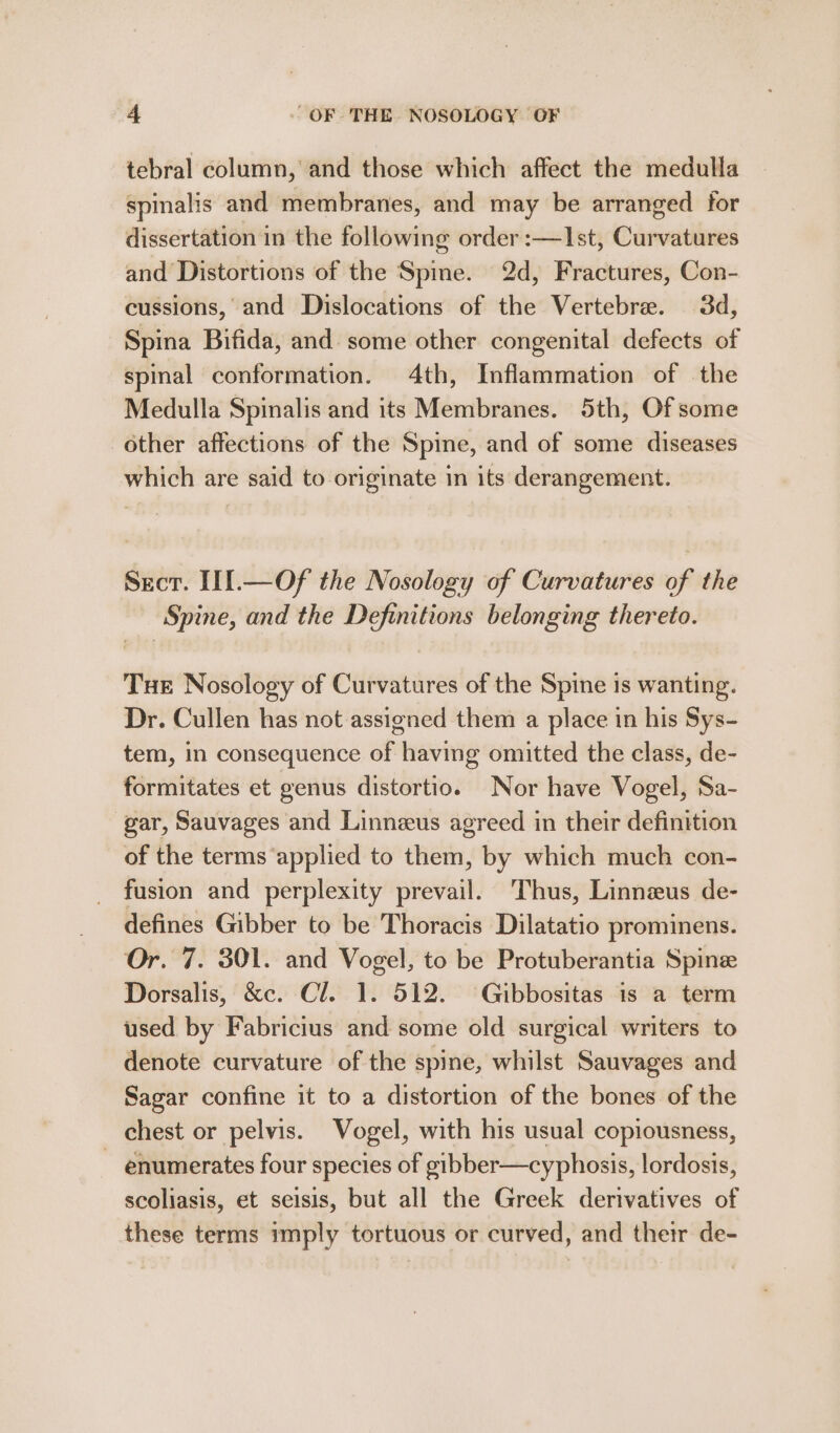 tebral column, and those which affect the medulla spinalis and membranes, and may be arranged for dissertation in the following order :—Ist, Curvatures and Distortions of the Spine. 2d, Fractures, Con- cussions, and Dislocations of the Vertebre. 3d, Spina Bifida, and some other congenital defects of spinal conformation. 4th, Inflammation of the Medulla Spinalis and its Membranes. 5th, Of some other affections of the Spine, and of some diseases which are said to originate in its derangement. Secr. III.—Of the Nosology of Curvatures of the Spine, and the Definitions belonging thereto. Tue Nosology of Curvatures of the Spine is wanting. Dr. Cullen has not assigned them a place in his Sys- tem, in consequence of having omitted the class, de- formitates et genus distortio. Nor have Vogel, Sa- gar, Sauvages and Linneus agreed in their definition of the terms ‘applied to them, by which much con- fusion and perplexity prevail. Thus, Linnzus de- defines Gibber to be Thoracis Dilatatio prominens. Or. 7. 301. and Vogel, to be Protuberantia Spine Dorsalis, &amp;c. Cl. 1. 512. Gibbositas is a term used by Fabricius and some old surgical writers to denote curvature of the spine, whilst Sauvages and Sagar confine it to a distortion of the bones of the chest or pelvis. Vogel, with his usual copiousness, ~ enumerates four species of gibber—cyphosis, lordosis, scoliasis, et seisis, but all the Greek derivatives of these terms imply tortuous or curved, and thetr de-