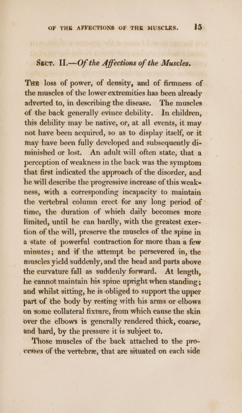 Seer. IL.—Of the Affections of the Muscles. Tue loss of power, of density, and of firmness of the muscles of the lower extremities has been already adverted to, in describing the disease. The muscles of the back generally evince debility. In children, this debility may be native, or, at all events, it may not have been acquired, so as to display itself, or it may have been fully developed and subsequently di- tminished or lost. An adult will often state, that a perception of weakness in the back was the symptom that first indicated the approach of the disorder, and he will describe the progressive increase of this weak ness, with a corresponding incapacity to maintain the vertebral column erect for any long period of | time, the duration of which daily becomes more limited, until he can hardly, with the greatest exer- tion of the will, preserve the muscles of the spine in a state of powerful contraction for more than a few minutes; and if the attempt be persevered in, the muscles yield suddenly, and the head and parts above the curvature fall as suddenly forward. At length, he cannot maintain his spine upright when standing; and whilst sittmg, he 1s obliged to support the upper part of the body by resting with his arms or elbows on some collateral fixture, from which cause the skin over the elbows is generally rendered thick, coarse, and hard, ‘by the pressure it is subject to. Those muscles of the back attached to the pro- cesses of the ‘vertebre, that are situated on each side