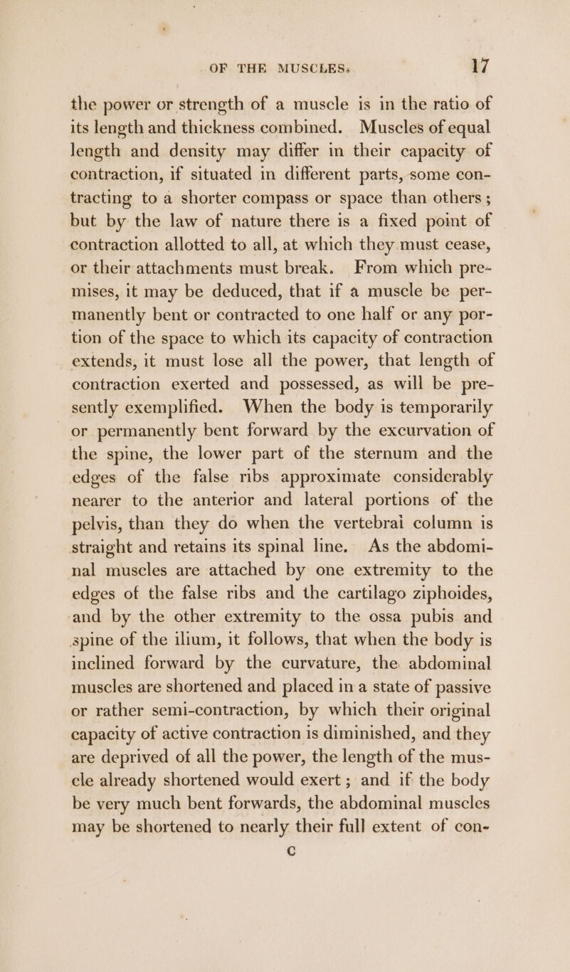 the power or strength of a muscle is in the ratio of its length and thickness combined. Muscles of equal length and density may differ in their capacity of contraction, if situated in different parts, some con- tracting to a shorter compass or space than others ; but by the law of nature there is a fixed poimt of contraction allotted to all, at which they must cease, or their attachments must break. From which pre- mises, it may be deduced, that if a muscle be per- manently bent or contracted to one half or any por- tion of the space to which its capacity of contraction extends, it must lose all the power, that length of contraction exerted and possessed, as will be pre- sently exemplified. When the body is temporarily or permanently bent forward by the excurvation of the spine, the lower part of the sternum and the edges of the false ribs approximate considerably nearer to the anterior and lateral portions of the pelvis, than they do when the vertebrai column is straight and retains its spinal line. As the abdomi- nal muscles are attached by one extremity to the edges of the false ribs and the cartilago ziphoides, and by the other extremity to the ossa pubis and spine of the illum, it follows, that when the body is inclined forward by the curvature, the abdominal muscles are shortened and placed in a state of passive or rather semi-contraction, by which their original capacity of active contraction is diminished, and they are deprived of all the power, the length of the mus- cle already shortened would exert ; and if the body be very much bent forwards, the abdominal muscles may be shortened to nearly their full extent of con- Cc