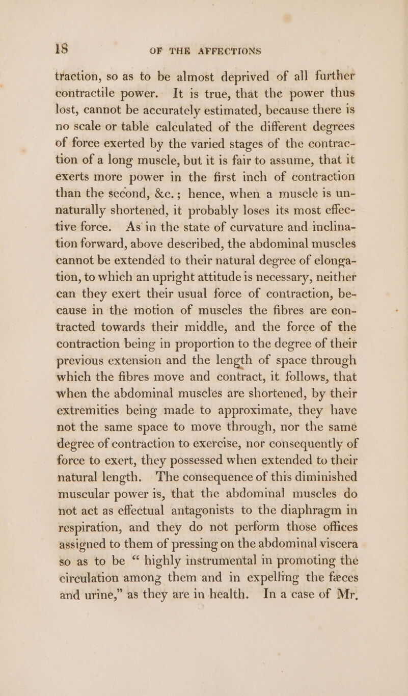 traction, so as to be almost deprived of all further contractile power. It is true, that the power thus lost, cannot be accurately estimated, because there is no scale or table calculated of the different degrees of force exerted by the varied stages of the contrac- tion of a long muscle, but it is fair to assume, that it exerts more power in the first inch of contraction than the second, &amp;c.; hence, when a muscle is un- naturally shortened, it probably loses its most effec- tive force. As in the state of curvature and inclina- tion forward, above described, the abdominal muscles cannot be extended to their natural degree of elonga- tion, to which an upright attitude is necessary, neither can they exert their usual force of contraction, be- cause in the motion of muscles the fibres are con- tracted towards their middle, and the force of the contraction being in proportion to the degree of their previous extension and the length of space through which the fibres move and contract, it. follows, that when the abdominal muscles are shortened, by their extremities being made to approximate, they have not the same space to move through, nor the same degree of contraction to exercise, nor consequently of force to exert, they possessed when extended to their natural length. The consequence of this diminished muscular power is, that the abdominal muscles do not act as effectual antagonists to the diaphragm in respiration, and they do not perform those offices assigned to them of pressing on the abdominal viscera so as to be “ highly instrumental in promoting the circulation among them and in expelling the feces and urine,” as they are in health. In a case of Mr,