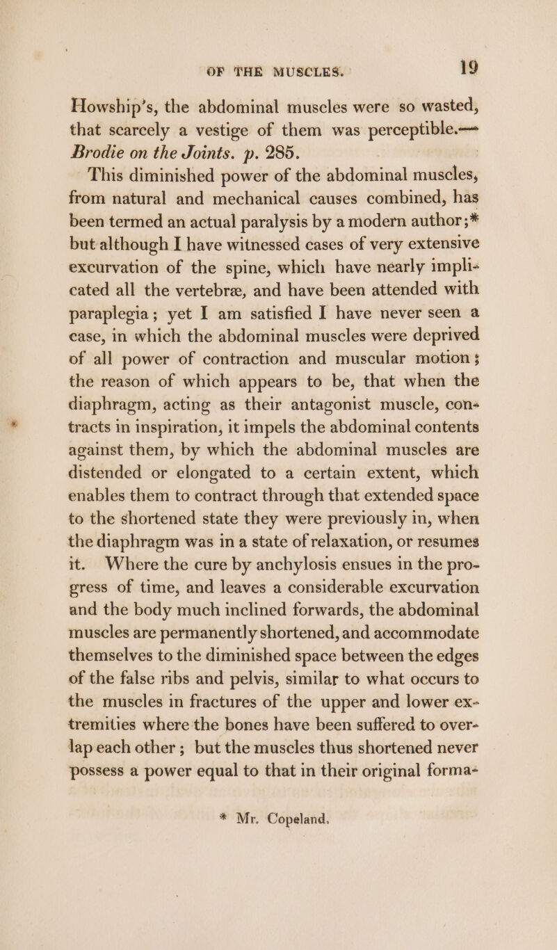 Howship’s, the abdominal muscles were so wasted, that scarcely a vestige of them was perceptible. Brodie on the Joints. p. 285. | This diminished power of the abdominal muscles, from natural and mechanical causes combined, has been termed an actual paralysis by a modern author ;* but although I have witnessed cases of very extensive excurvation of the spine, which have nearly impli- cated all the vertebrae, and have been attended with paraplegia; yet I am satisfied I have never seen a case, in which the abdominal muscles were deprived of all power of contraction and muscular motion $ the reason of which appears to be, that when the diaphragm, acting as their antagonist muscle, con- tracts in inspiration, it impels the abdominal contents against them, by which the abdominal muscles are distended or elongated to a certain extent, which enables them to contract through that extended space to the shortened state they were previously in, when the diaphragm was in a state of relaxation, or resumes it. Where the cure by anchylosis ensues in the pro- gress of time, and leaves a considerable excurvation and the body much inclined forwards, the abdominal muscles are permanently shortened, and accommodate themselves to the diminished space between the edges of the false ribs and pelvis, similar to what occurs to the muscles in fractures of the upper and lower ex- tremities where the bones have been suffered to over- lap each other ; but the muscles thus shortened never possess a power equal to that in their original forma- * Mr. Copeland.