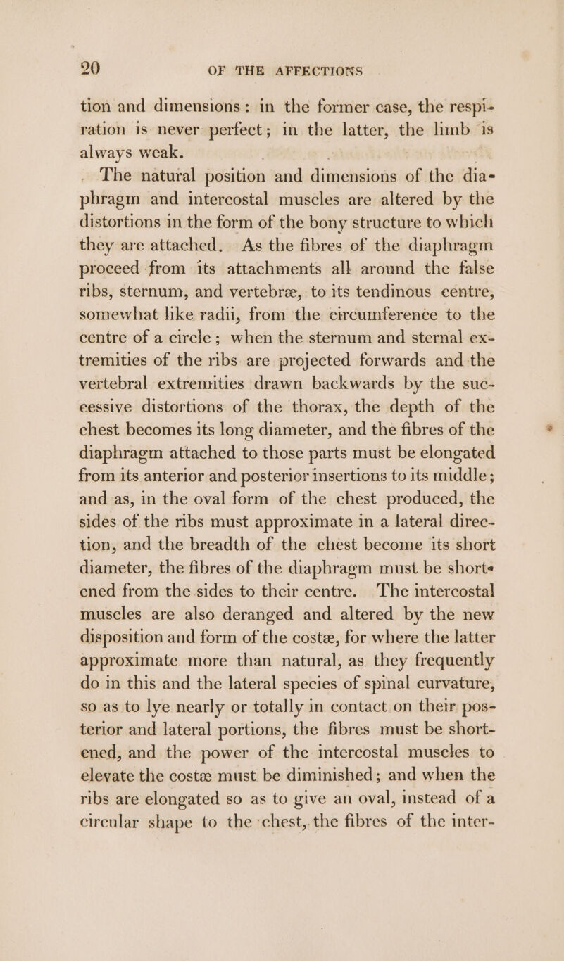 tion and dimensions: in the former case, the respi- ration is never perfect; in the latter, the limb is always weak. | | 7 The natural position and dimensions of the dia- phragm and intercostal muscles are altered by the distortions in the form of the bony structure to which they are attached. As the fibres of the diaphragm proceed from its attachments all around the false ribs, sternum, and vertebrz, to its tendimous centre, somewhat hke radii, from the circumference to the centre of a circle; when the sternum and sternal ex- tremities of the ribs are projected forwards and the vertebral extremities drawn backwards by the suc- eessive distortions of the thorax, the depth of the chest becomes its long diameter, and the fibres of the diaphragm attached to those parts must be elongated from its anterior and posterior insertions to its middle; and as, in the oval form of the chest produced, the sides of the ribs must approximate in a lateral direc- tion, and the breadth of the chest become its short diameter, the fibres of the diaphragm must be short ened from the sides to their centre. The intercostal muscles are also deranged and altered by the new disposition and form of the coste, for where the latter approximate more than natural, as they frequently do in this and the lateral species of spinal curvature, so as to lye nearly or totally in contact on their pos- terior and lateral portions, the fibres must be short- ened, and the power of the intercostal muscles to elevate the coste must be diminished ; and when the ribs are elongated so as to give an oval, instead of a circular shape to the chest, the fibres of the inter-