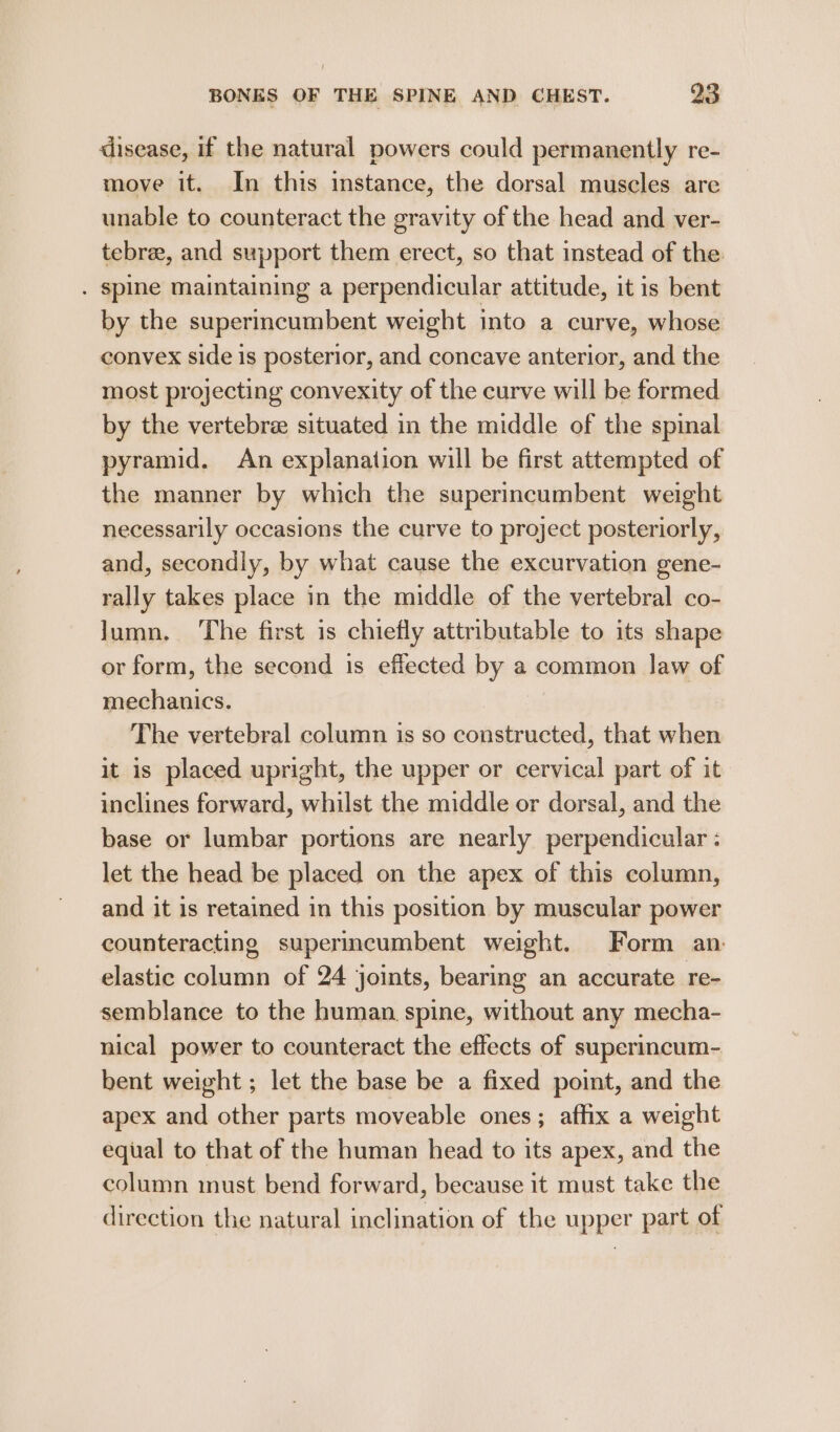 disease, if the natural powers could permanently re- move it. In this instance, the dorsal muscles are unable to counteract the gravity of the head and ver- tebree, and support them erect, so that instead of the . spine maintaining a perpendicular attitude, it is bent by the superincumbent weight into a curve, whose convex side is posterior, and concave anterior, and the most projecting convexity of the curve will be formed by the vertebree situated in the middle of the spinal pyramid. An explanation will be first attempted of the manner by which the superincumbent weight necessarily occasions the curve to project posteriorly, and, secondly, by what cause the excurvation gene- rally takes place in the middle of the vertebral co- Jumn. ‘The first is chiefly attributable to its shape or form, the second is effected by a common law of mechanics. | The vertebral column is so constructed, that when it is placed upright, the upper or cervical part of it inclines forward, whilst the middle or dorsal, and the base or lumbar portions are nearly perpendicular : let the head be placed on the apex of this column, and it is retained in this position by muscular power counteracting superimcumbent weight. Form an: elastic column of 24 joints, bearing an accurate re- semblance to the human spine, without any mecha- nical power to counteract the effects of superincum- bent weight ; let the base be a fixed point, and the apex and other parts moveable ones; affix a weight equal to that of the human head to its apex, and the column inust bend forward, because it must take the direction the natural inclination of the upper part of