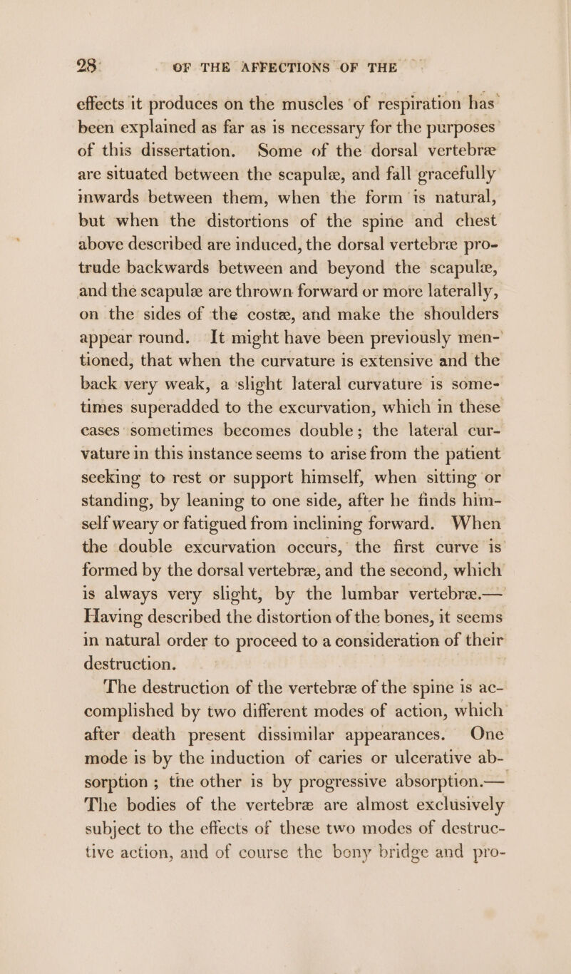 effects it produces on the muscles ‘of respiration has’ been explained as far as is necessary for the purposes of this dissertation. Some of the dorsal vertebree are situated between the scapule, and fall gracefully inwards between them, when the form ‘is natural, but when the distortions of the spine and chest above described are induced, the dorsal vertebrie pro- trude backwards between and beyond the scapule, and the scapule are thrown forward or more laterally, on the sides of the coste, and make the shoulders appear round. It might have been previously men-’ tioned, that when the curvature is extensive and the back very weak, a slight lateral curvature is some- times superadded to the excurvation, which in these cases sometimes becomes double; the lateral cur- vature in this instance seems to arise from the patient seeking to rest or support himself, when sitting or standing, by leaning to one side, after he finds him- self weary or fatigued from inclining forward. When the double excurvation occurs, the first curve is formed by the dorsal vertebra, and the second, which is always very slight, by the lumbar vertebra.— Having described the distortion of the bones, it seems in natural order to proceed to a consideration of their destruction. The destruction of the vertebre of the spine is ac- complished by two different modes of action, which after death present dissimilar appearances. One mode is by the induction of caries or ulcerative ab- sorption ; the other is by progressive absorption.— The bodies of the vertebre are almost exclusively subject to the effects of these two modes of destruc- tive action, and of course the beny bridge and pro-