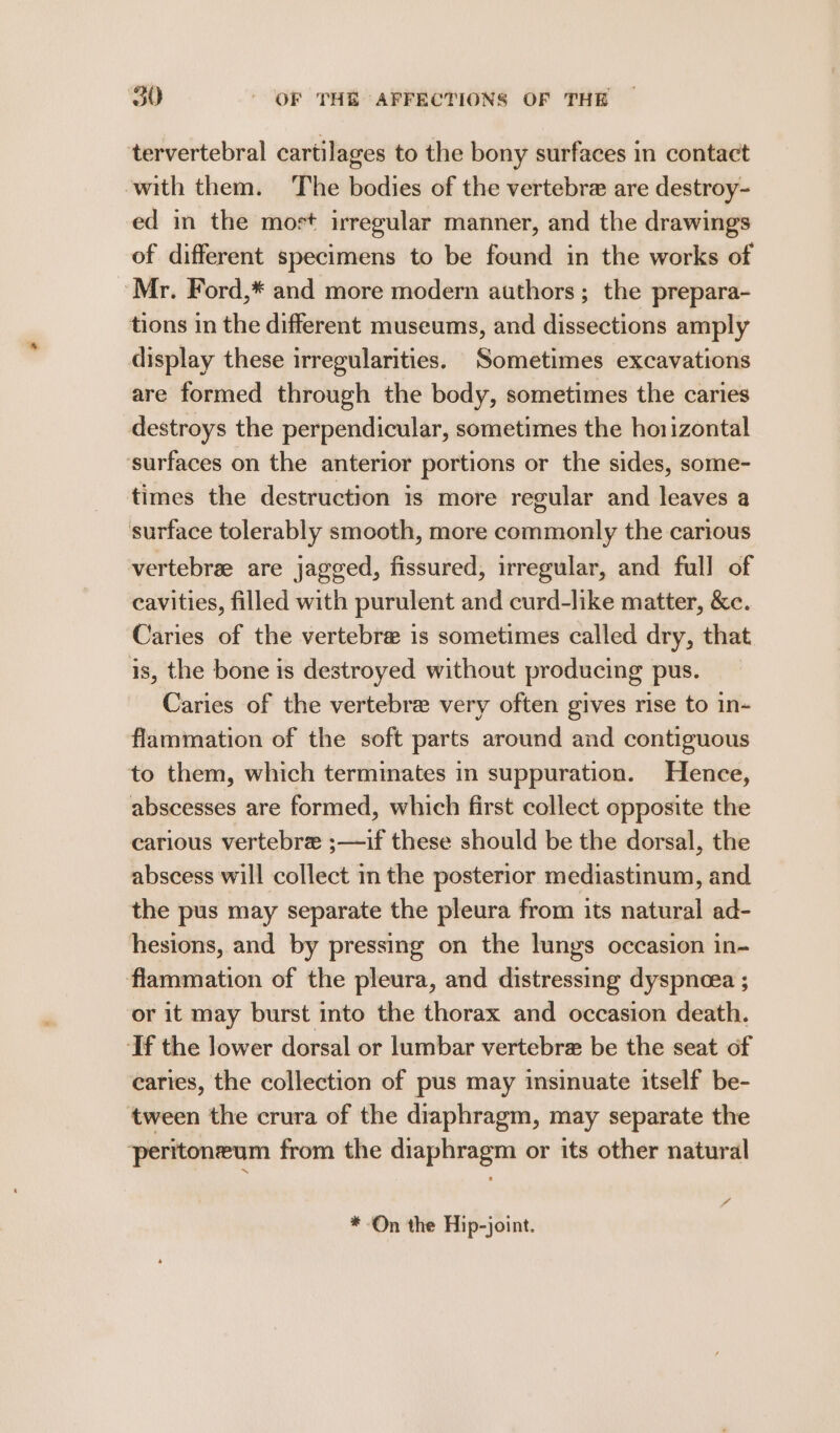 tervertebral cartilages to the bony surfaces in contact ‘with them. The bodies of the vertebre are destroy- ed in the mort irregular manner, and the drawings of different specimens to be found in the works of Mr. Ford,* and more modern authors; the prepara- tions in the different museums, and dissections amply display these irregularities. Sometimes excavations are formed through the body, sometimes the caries destroys the perpendicular, sometimes the horizontal ‘surfaces on the anterior portions or the sides, some- times the destruction is more regular and leaves a surface tolerably smooth, more commonly the carious vertebrae are jagged, fissured, irregular, and full of cavities, filled with purulent and curd-like matter, &amp;c. Caries of the vertebre is sometimes called dry, that is, the bone is destroyed without producing pus. Caries of the vertebre very often gives rise to in- flammation of the soft parts around and contiguous to them, which terminates in suppuration. Hence, abscesses are formed, which first collect opposite the carious vertebre ;—if these should be the dorsal, the abscess will collect in the posterior mediastinum, and the pus may separate the pleura from its natural ad- hesions, and by pressing on the lungs occasion in- flammation of the pleura, and distressing dyspneea ; or it may burst into the thorax and occasion death. If the lower dorsal or lumbar vertebre be the seat of caries, the collection of pus may insinuate itself be- ‘tween the crura of the diaphragm, may separate the ‘peritoneum from the diaphragm or its other natural by *-On the Hip-joint.