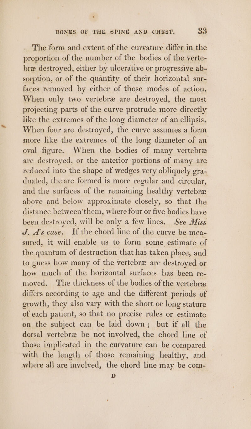 The form and extent of the curvature differ in the proportion of the number of the bodies of the verte- bre destroyed, either by ulcerative or progressive ab- sorption, or of the quantity of their horizontal sur- faces removed by either of those modes of action. When only two vertebre are destroyed, the most projecting parts of the curve protrude more directly like the extremes of the long diameter of an ellipsis. When four are destroyed, the curve assumes a form more like the extremes of the long diameter of an oval figure. When the bodies of many vertebra are destroyed, or the anterior portions of many are reduced into the shape of wedges very obliquely gra- duated, the arc formed is more regular and circular, and the surfaces of the remaining healthy vertebre above and below approximate closely, so that the distance between'them, where four or five bodies have been destroyed, will be only a few lines. See Miss J. As case. If the chord line of the curve be mea- ‘sured, it will enable us to form some estimate of the quantum of destruction that has taken place, and to guess how many of the vertebra are destroyed or how much of the horizontal surfaces has been re- moved. The thickness of the bodies of the vertebree differs according to age and the different periods of growth, they also vary with the short or long stature of each patient, so that no precise rules or estimate on the subject can be laid down; but if all the dorsal vertebrae be not involved, the chord line of those implicated in the curvature can be compared with the length of those remaining healthy, and where all are involved, the chord line may be com- D