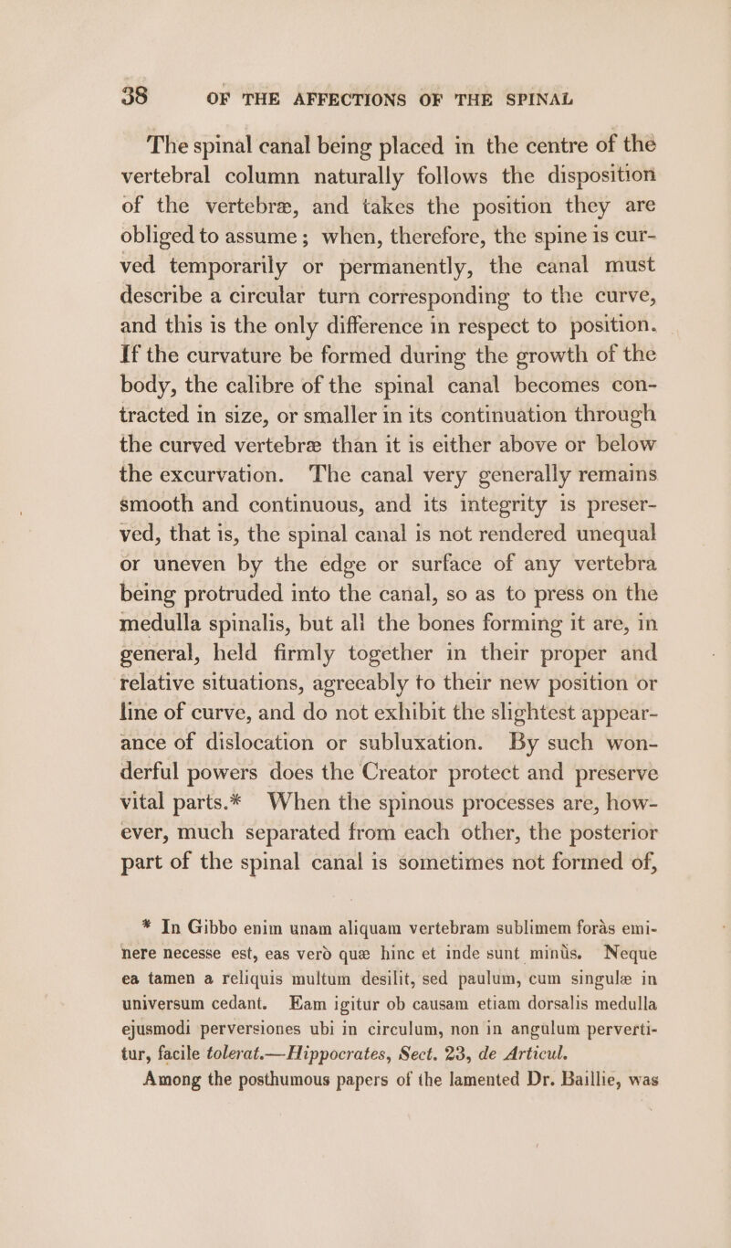 The spinal canal being placed in the centre of the vertebral column naturally follows the disposition of the vertebra, and takes the position they are obliged to assume; when, therefore, the spine is cur- ved temporarily or permanently, the canal must describe a circular turn corresponding to the curve, and this is the only difference in respect to position. If the curvature be formed during the growth of the body, the calibre of the spinal canal becomes con- tracted in size, or smaller in its continuation through the curved vertebrz than it is either above or below the excurvation. The canal very generally remains smooth and continuous, and its integrity is preser- ved, that is, the spinal canal is not rendered unequal or uneven by the edge or surface of any vertebra being protruded into the canal, so as to press on the medulla spinalis, but all the bones forming it are, in general, held firmly together in their proper and relative situations, agreeably to their new position or line of curve, and do not exhibit the slightest appear- ance of dislocation or subluxation. By such won- derful powers does the Creator protect and preserve vital parts.* When the spinous processes are, how- ever, much separated from each other, the posterior part of the spinal canal is sometimes not formed of, * In Gibbo enim unam aliquam vertebram sublimem foras emi- here necesse est, eas verd que hinc et inde sunt minis. Neque ea tamen a reliquis multum desilit, sed paulum, cum singule in universum cedant. Kam igitur ob causam etiam dorsalis medulla ejusmodi perversiones ubi in circulum, non in angulum perverti- tur, facile tolerat.— Hippocrates, Sect. 23, de Articul. Among the posthumous papers of the lamented Dr. Baillie, was