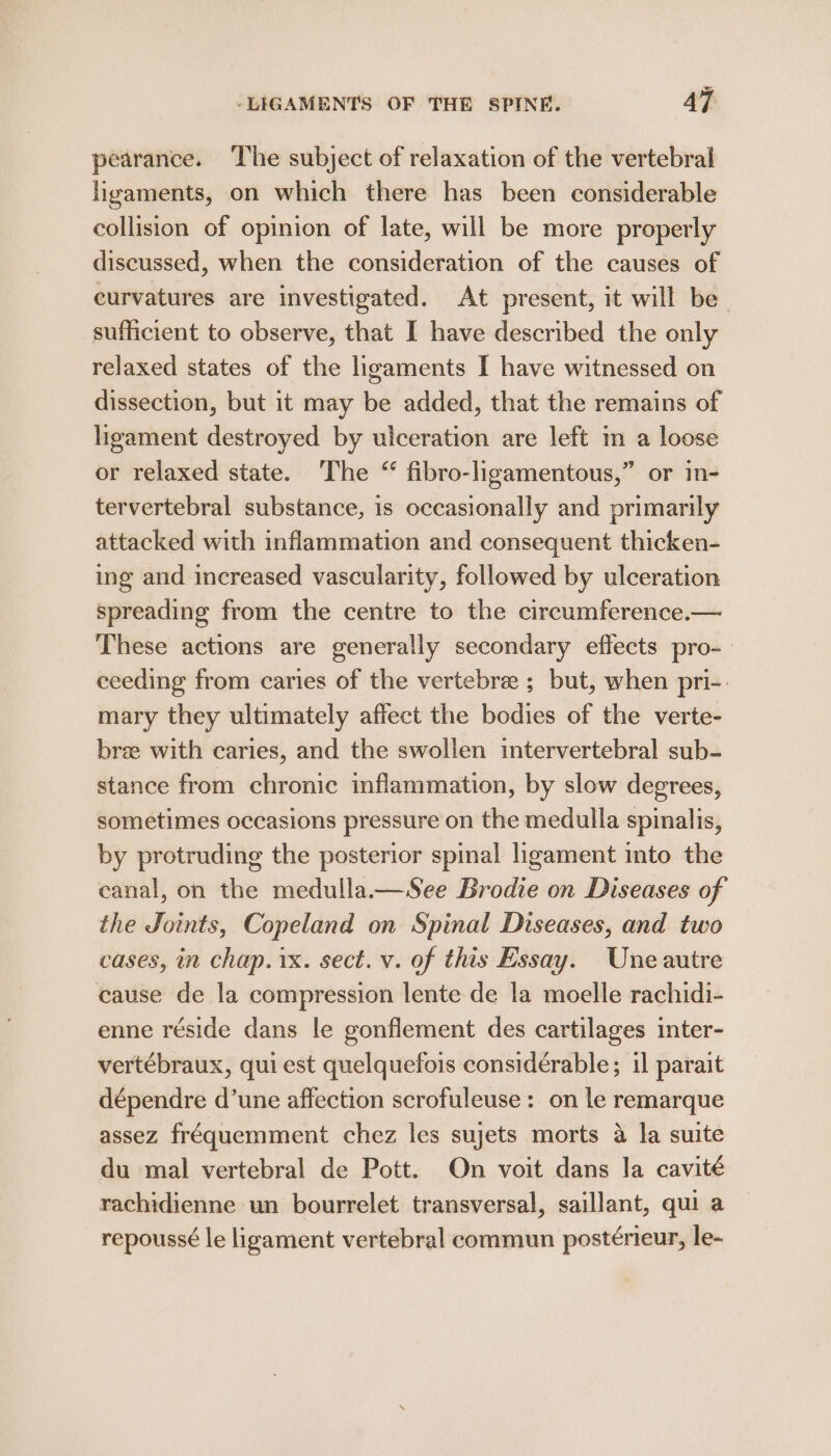 pearance. The subject of relaxation of the vertebral ligaments, on which there has been considerable collision of opinion of late, will be more properly discussed, when the consideration of the causes of curvatures are investigated. At present, it will be sufficient to observe, that I have described the only relaxed states of the ligaments I have witnessed on dissection, but it may be added, that the remains of ligament destroyed by ulceration are left in a loose or relaxed state. The “ fibro-ligamentous,” or in- tervertebral substance, is occasionally and primarily attacked with inflammation and consequent thicken- ing and increased vascularity, followed by ulceration spreading from the centre to the circumference.— These actions are generally secondary effects pro- ceeding from caries of the vertebre ; but, when pri-. mary they ultimately affect the bodies of the verte- bre with caries, and the swollen intervertebral sub- stance from chronic inflammation, by slow degrees, sometimes occasions pressure on the medulla spinalis, by protruding the posterior spinal ligament into the canal, on the medulla.—See Brodie on Diseases of the Joints, Copeland on Spinal Diseases, and two cases, in chap. 1x. sect. v. of this Essay. Une autre cause de la compression lente de la moelle rachidi- enne réside dans le gonflement des cartilages inter- vertébraux, qui est quelquefois considérable; il parait dépendre d’une affection scrofuleuse: on le remarque assez fréquemment chez les sujets morts a la suite du mal vertebral de Pott. On voit dans la cavité rachidienne un bourrelet transversal, saillant, qui a repoussé le ligament vertebral commun postérieur, le-