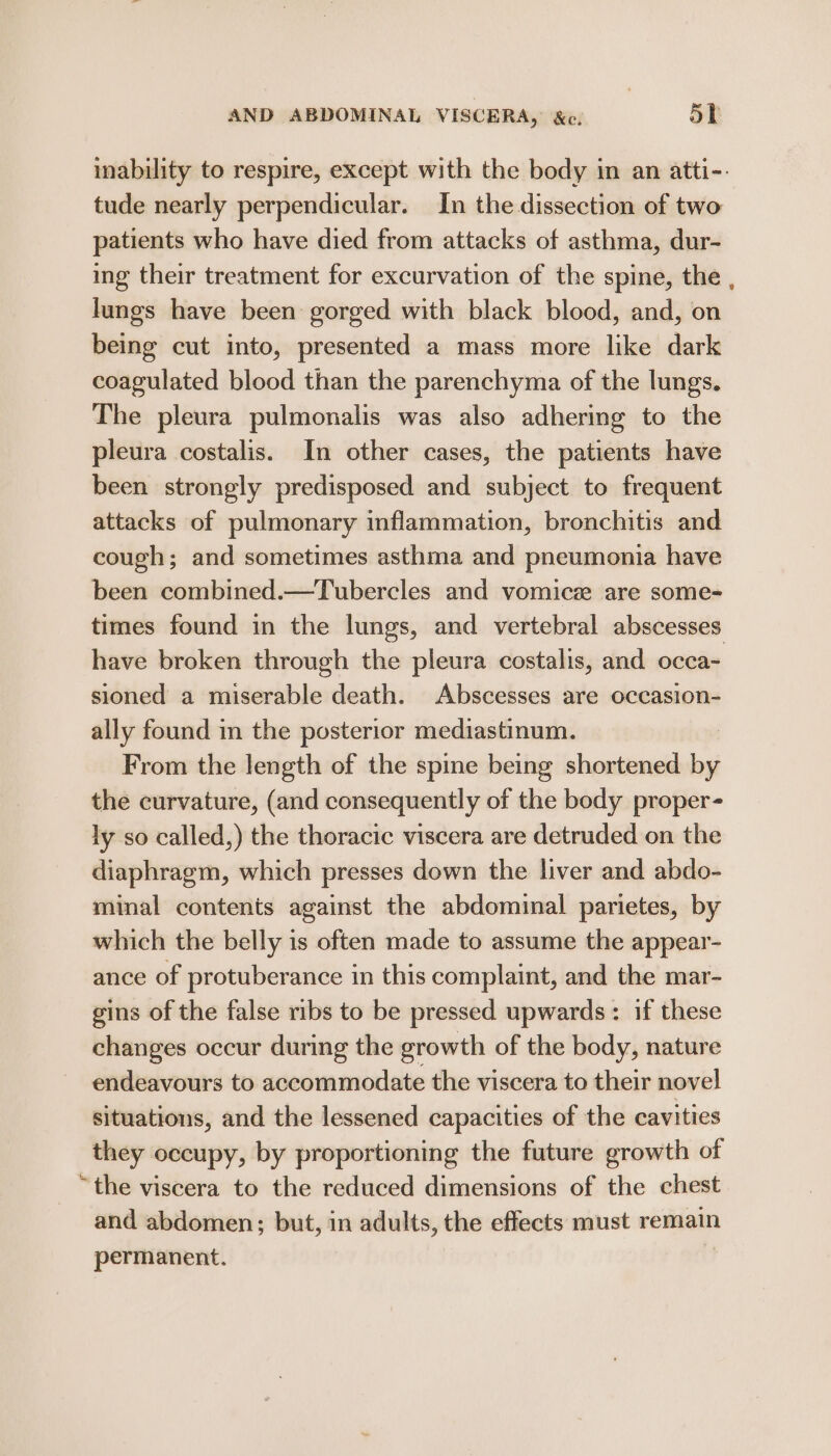 inability to respire, except with the body in an atti-. tude nearly perpendicular. In the dissection of two patients who have died from attacks of asthma, dur- ing their treatment for excurvation of the spine, the , lungs have been: gorged with black blood, and, on being cut into, presented a mass more like dark coagulated blood than the parenchyma of the lungs. The pleura pulmonalis was also adhering to the pleura costalis. In other cases, the patients have been strongly predisposed and subject to frequent attacks of pulmonary inflammation, bronchitis and cough; and sometimes asthma and pneumonia have been combined.—Tubercles and vomicee are some=- times found in the lungs, and vertebral abscesses have broken through the pleura costalis, and occa- sioned a miserable death. Abscesses are occasion- ally found in the posterior mediastinum. From the length of the spine being shortened oy the curvature, (and consequently of the body proper- ly so called,) the thoracic viscera are detruded on the diaphragm, which presses down the liver and abdo- minal contents against the abdominal parietes, by which the belly is often made to assume the appear- ance of protuberance in this complaint, and the mar- gins of the false ribs to be pressed upwards: if these changes occur during the growth of the body, nature endeavours to accommodate the viscera to their novel situations, and the lessened capacities of the cavities they occupy, by proportioning the future growth of “the viscera to the reduced dimensions of the chest and abdomen; but, in adults, the effects must remain permanent.