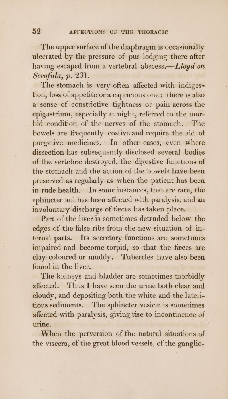 The upper surface of the diaphragm is occasionally ulcerated by the pressure of pus lodging there after having escaped from a vertebral abscess.—Lloyd on ~Scrofula, p. 231. The stomach is very often affected with indiges- tion, loss of appetite or a capricious one; there is also a sense of constrictive tightness or pain across the epigastrium, especially at night, referred to the mor- bid condition of the nerves of the stomach. The bowels are frequently costive and require the aid of purgative medicines. In other cases, even where dissection has subsequently disclosed several bodies of the vertebre destroyed, the digestive functions of the stomach and the action of the bowels have been preserved as regularly as when the patient has been in rude health. In some instances, that are rare, the sphincter ani has been affected with paralysis, and an involuntary discharge of feces has taken place. Part of the liver is sometimes detruded below the edges of the false ribs from the new situation of in- ternal parts. Its secretory functions are sometimes impaired and become torpid, so that the feces are clay-coloured or muddy. 'Tubercles have also been found in the liver. The kidneys and bladder are sometimes morbidly affected. Thus I have seen the urine both clear and cloudy, and depositing both the white and the lateri- tious sediments. ‘The sphincter vesice is sometimes affected with paralysis, giving rise to incontinence of urine. | When the perversion of the natural situations of the viscera, of the great blood vessels, of the ganglio-