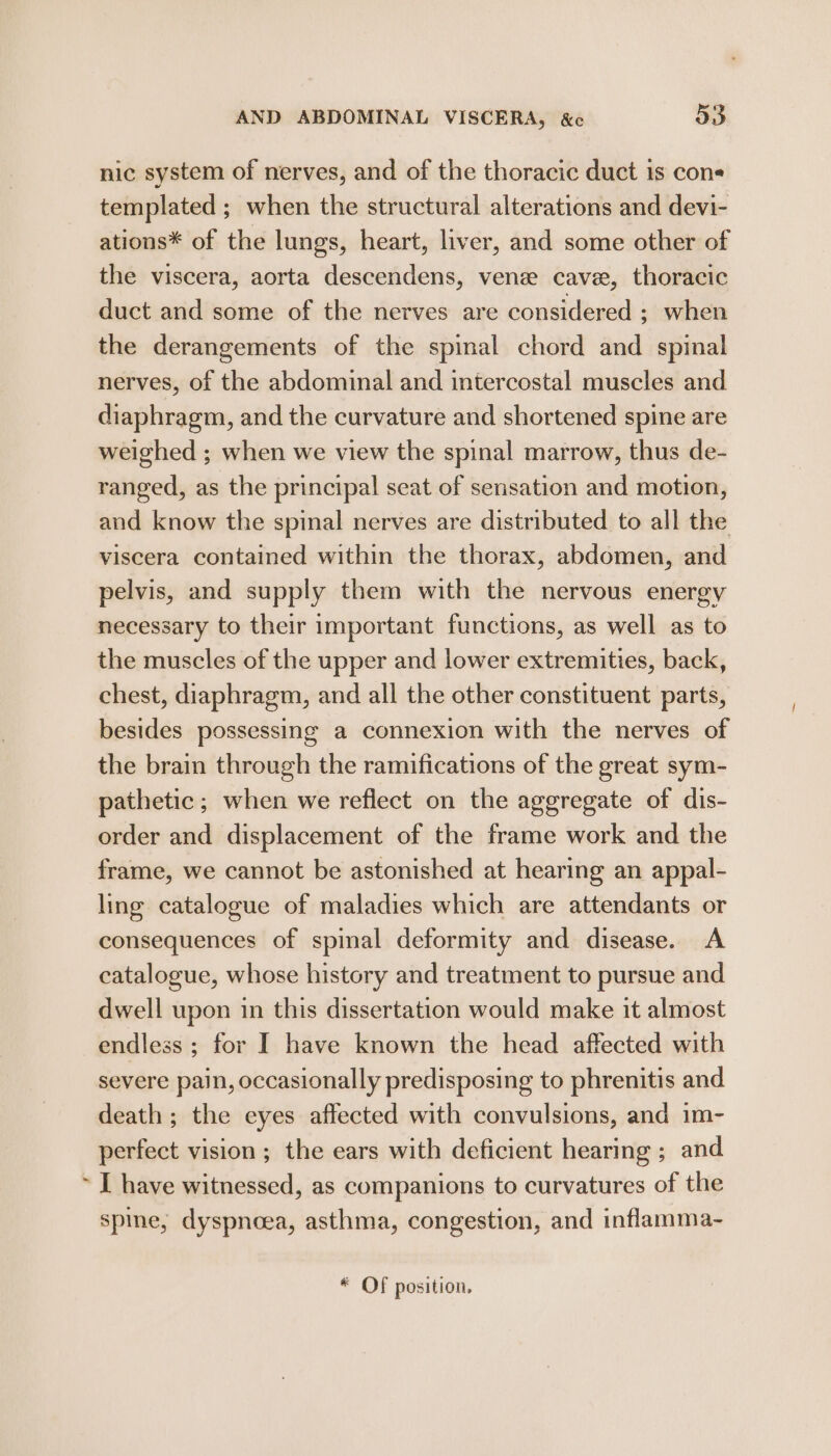 nic system of nerves, and of the thoracic duct is cons templated ; when the structural alterations and devi- ations* of the lungs, heart, liver, and some other of the viscera, aorta descendens, vene cave, thoracic duct and some of the nerves are considered ; when the derangements of the spinal chord and spinal nerves, of the abdominal and intercostal muscles and diaphragm, and the curvature and shortened spine are weighed ; when we view the spinal marrow, thus de- ranged, as the principal seat of sensation and motion, and know the spinal nerves are distributed to all the viscera contained within the thorax, abdomen, and pelvis, and supply them with the nervous energy necessary to their important functions, as well as to the muscles of the upper and lower extremities, back, chest, diaphragm, and all the other constituent parts, besides possessing a connexion with the nerves of the brain through the ramifications of the great sym- pathetic ; when we reflect on the aggregate of dis- order and displacement of the frame work and the frame, we cannot be astonished at hearing an appal- ling catalogue of maladies which are attendants or consequences of spinal deformity and disease. A catalogue, whose history and treatment to pursue and dwell upon in this dissertation would make it almost endless ; for I have known the head affected with severe pain, occasionally predisposing to phrenitis and death ; the eyes affected with convulsions, and im- perfect vision; the ears with deficient hearing ; and ~ I have witnessed, as companions to curvatures of the spine, dyspnoea, asthma, congestion, and inflamma- * Of position,