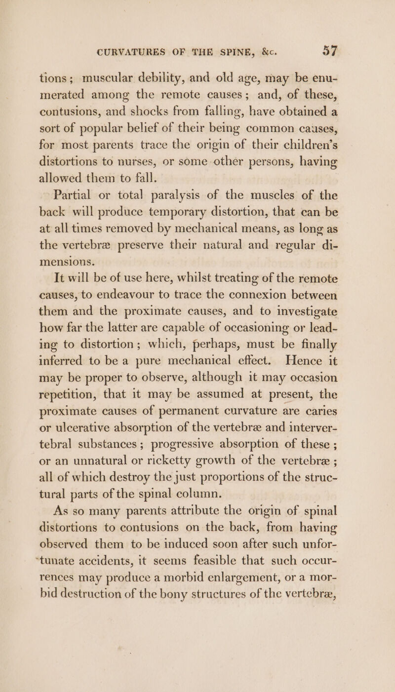 tions; muscular debility, and old age, may be enu- merated among the remote causes; and, of these, contusions, and shocks from falling, have obtained a sort of popular belief of their being common causes, for most parents trace the orgin of their children’s distortions to nurses, or some other persons, having allowed them to fall. Partial or total paralysis of the muscles of the back will produce temporary distortion, that can be at all times removed by mechanical means, as long as the vertebra preserve their natural and regular di- mensions. It will be of use here, whilst treating of the remote causes, to endeavour to trace the connexion between them and the proximate causes, and to investigate how far the latter are capable of occasioning or lead- ing to distortion; which, perhaps, must be finally inferred to be a pure mechanical effect. Hence it may be proper to observe, although it may occasion repetition, that it may be assumed at present, the proximate causes of permanent curvature are caries or ulcerative absorption of the vertebra and interver- tebral substances ; progressive absorption of these ; or an unnatural or ricketty growth of the vertebrae ; all of which destroy the just proportions of the struc- tural parts of the spinal column. | As so many parents attribute the origin of spinal distortions to contusions on the back, from having observed them to be induced soon after such unfor- “tunate accidents, it seems feasible that such occur- rences may produce a morbid enlargement, or a mor- bid destruction of the bony structures of the vertebra,