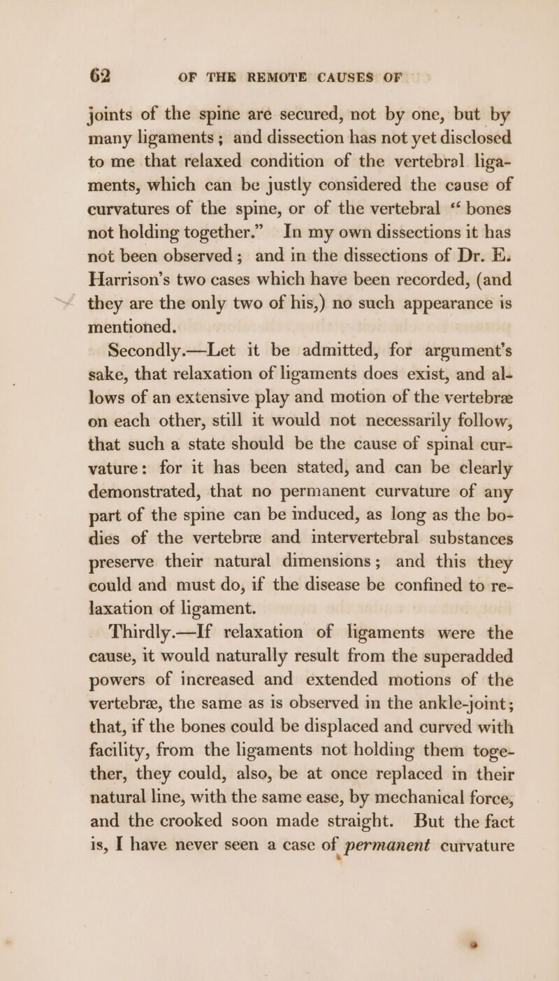 joints of the spine are secured, not by one, but by many ligaments ; and dissection has not yet disclosed to me that relaxed condition of the vertebral liga- ments, which can be justly considered the cause of curvatures of the spine, or of the vertebral ‘‘ bones not holding together.” In my own dissections it has not been observed; and in the dissections of Dr. E. Harrison’s two cases which have been recorded, (and they are the only two of his,) no such appearance is mentioned. Secondly.—Let it be admitted, for argument’s sake, that relaxation of ligaments does exist, and al- lows of an extensive play and motion of the vertebra on each other, still it would not necessarily follow, that such a state should be the cause of spinal cur- vature: for it has been stated, and can be clearly demonstrated, that no permanent curvature of any part of the spine can be induced, as long as the bo- dies of the vertebrie and intervertebral substances preserve their natural dimensions; and this they could and must do, if the disease be confined to re- laxation of ligament. Thirdly.—If relaxation of ligaments were the cause, it would naturally result from the superadded powers of increased and extended motions of the vertebra, the same as is observed in the ankle-joint; that, if the bones could be displaced and curved with facility, from the ligaments not holding them toge- ther, they could, also, be at once replaced in their natural line, with the same ease, by mechanical force, and the crooked soon made straight. But the fact is, I have never seen a case of permanent curvature