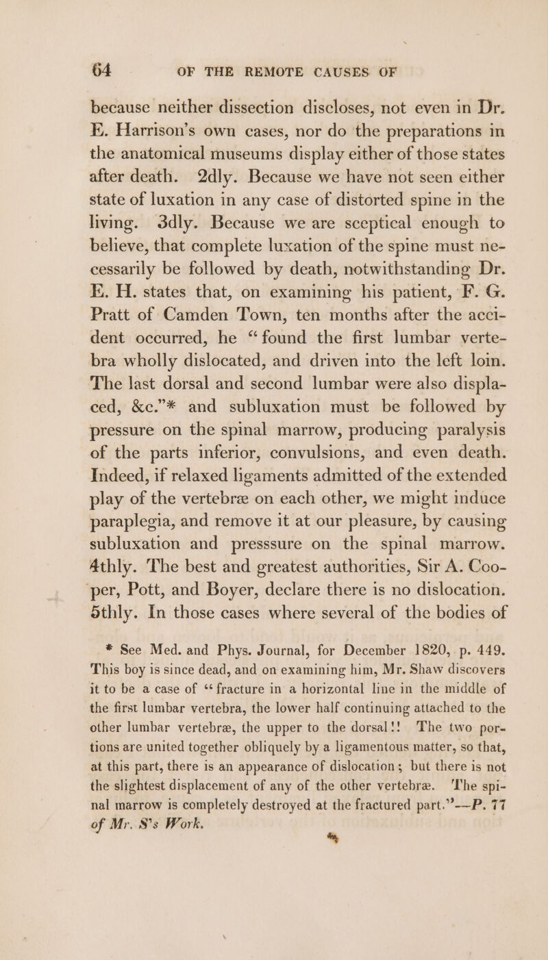 because neither dissection discloses, not even in Dr. K.. Harrison’s own cases, nor do the preparations in the anatomical museums display either of those states after death. 2dly. Because we have not seen either state of luxation in any case of distorted spine in the living. d3dly. Because we are sceptical enough to believe, that complete luxation of the spine must ne- cessarily be followed by death, notwithstanding Dr. I. H. states that, on examining his patient, F. G. Pratt of Camden Town, ten months after the acci- dent occurred, he “found the first lumbar verte- bra wholly dislocated, and driven into the left loi. The last dorsal and second lumbar were also displa- ced, &amp;c.”* and subluxation must be followed by pressure on the spinal marrow, producing paralysis of the parts inferior, convulsions, and even death. Indeed, if relaxed ligaments admitted of the extended play of the vertebrae on each other, we might induce paraplegia, and remove it at our pleasure, by causing subluxation and presssure on the spinal marrow. Athly. The best and greatest authorities, Sir A. Coo- per, Pott, and Boyer, declare there is no dislocation. Sthly. In those cases where several of the bodies of * See Med. and Phys. Journal, for December 1820, p. 449. This boy is since dead, and on examining him, Mr. Shaw discovers it to be a case of ‘fracture in a horizontal line in the middle of the first lumbar vertebra, the lower half continuing attached to the other lumbar vertebra, the upper to the dorsal!! The two por- tions are united together obliquely by a ligamentous matter, so that, at this part, there is an appearance of dislocation; but there is not the slightest displacement of any of the other vertebre. ‘Ihe spi- nal marrow is completely destroyed at the fractured part.”-—P. 77 of Mr. S’s Work. .