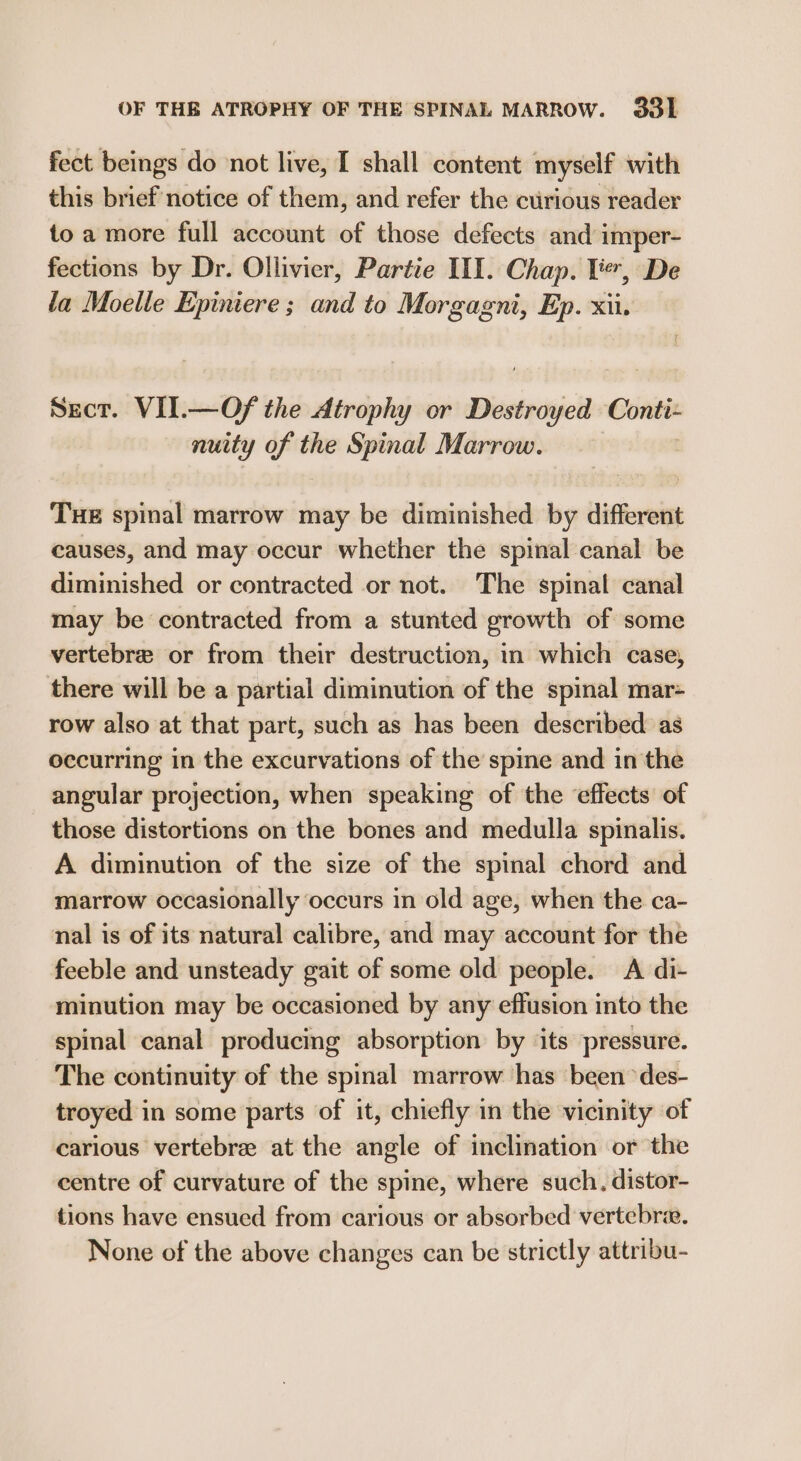 OF THE ATROPHY OF THE SPINAL MARROW. 33] fect beings do ‘not live, I shall content myself with this brief notice of them, and refer the curious reader to a more full account of those defects and imper- fections by Dr. Ollivier, Partie III. Chap. TY, De la Moelle Epiniere ; and to Morgagni, Ep. xii. Secr. VII.—Of the Atrophy or Desiedsjell Conti- nuity of the Spinal Marrow. THE spinal marrow may be diminished by different causes, and may occur whether the spinal canal be diminished or contracted or not. The spinal canal may be contracted from a stunted growth of some vertebre or from their destruction, in which case, there will be a partial diminution of the spinal mar- row also at that part, such as has been described as occurring in the excurvations of the spine and in the angular projection, when speaking of the effects of those distortions on the bones and medulla spinalis. A diminution of the size of the spinal chord and marrow occasionally occurs in old age, when the ca- nal is of its natural calibre, and may account for the feeble and unsteady gait of some old people. A di- minution may be occasioned by any effusion into the spinal canal producing absorption by ‘its pressure. The continuity of the spinal marrow has been ‘des- troyed in some parts of it, chiefly in the vicinity of carious vertebre at the angle of inclination or the centre of curvature of the spine, where such. distor- tions have ensued from carious or absorbed vertebrae. None of the above changes can be strictly attribu-