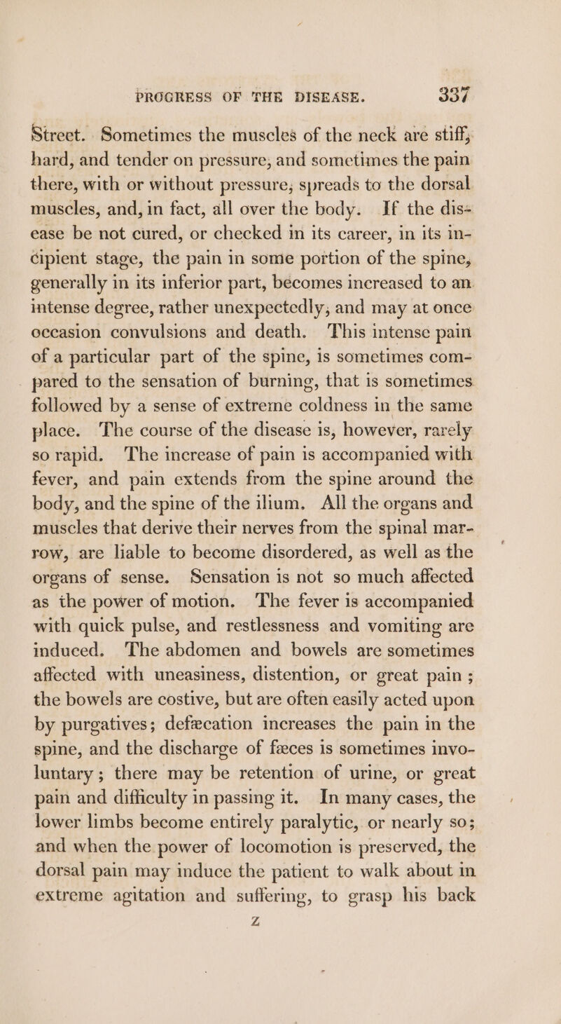 Street. Sometimes the muscles of the neck are stiff; hard, and tender on pressure, and sometimes the pain there, with or without pressure; spreads to the dorsal muscles, and, in fact, all over the body. If the dis- ease be not cured, or checked in its career, in its in- cipient stage, the pain in some portion of the spine, generally in its inferior part, becomes increased to an. intense degree, rather unexpectedly, and may at once eccasion convulsions and death. This intense pain of a particular part of the spine, is sometimes com- _ pared to the sensation of burning, that is sometimes followed by a sense of extreme coldness in the same place. The course of the disease is, however, rarely sorapid. The increase of pain is accompanied with fever, and pain extends from the spine around the body, and the spine of the ilium. All the organs and muscles that derive their nerves from the spinal mar- row, are liable to become disordered, as well as the organs of sense. Sensation is not so much affected as the power of motion. The fever is accompanied with quick pulse, and restlessness and vomiting are induced. The abdomen and bowels are sometimes affected with uneasiness, distention, or great pain ; the bowels are costive, but are often easily acted upon by purgatives; defwcation increases the pain in the spine, and the discharge of faeces is sometimes invo- luntary ; there may be retention of urine, or great pain and difficulty in passing it. In many cases, the lower limbs become entirely paralytic, or nearly so; and when the power of locomotion is preserved, the dorsal pain may induce the patient to walk about in extreme agitation and suffermg, to grasp his back Z