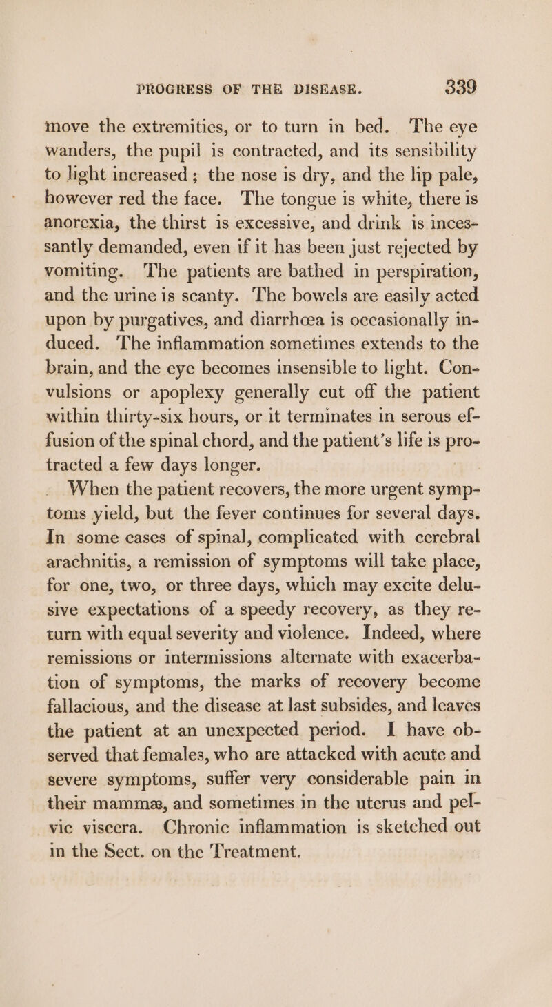 move the extremities, or to turn in bed. The eye wanders, the pupil is contracted, and its sensibility to light increased ; the nose is dry, and the lip pale, however red the face. The tongue is white, there is anorexia, the thirst is excessive, and drink is inces- santly demanded, even if it has been just rejected by vomiting. The patients are bathed in perspiration, and the urine is scanty. The bowels are easily acted upon by purgatives, and diarrheea is occasionally in- duced. The inflammation sometimes extends to the brain, and the eye becomes insensible to light. Con- vulsions or apoplexy generally cut off the patient within thirty-six hours, or it terminates in serous ef- fusion of the spinal chord, and the patient’s life is ine tracted a few days longer. When the patient recovers, the more urgent symp- toms yield, but the fever continues for several days. In some cases of spinal, complicated with cerebral arachnitis, a remission of symptoms will take place, for one, two, or three days, which may excite delu- sive expectations of a speedy recovery, as they re- turn with equal severity and violence. Indeed, where remissions or intermissions alternate with exacerba- tion of symptoms, the marks of recovery become fallacious, and the disease at last subsides, and leaves the patient at an unexpected period. I have ob- served that females, who are attacked with acute and severe symptoms, suffer very considerable pain in their mamma, and sometimes in the uterus and pel- vie viscera. Chronic inflammation is sketched out in the Sect. on the Treatment.