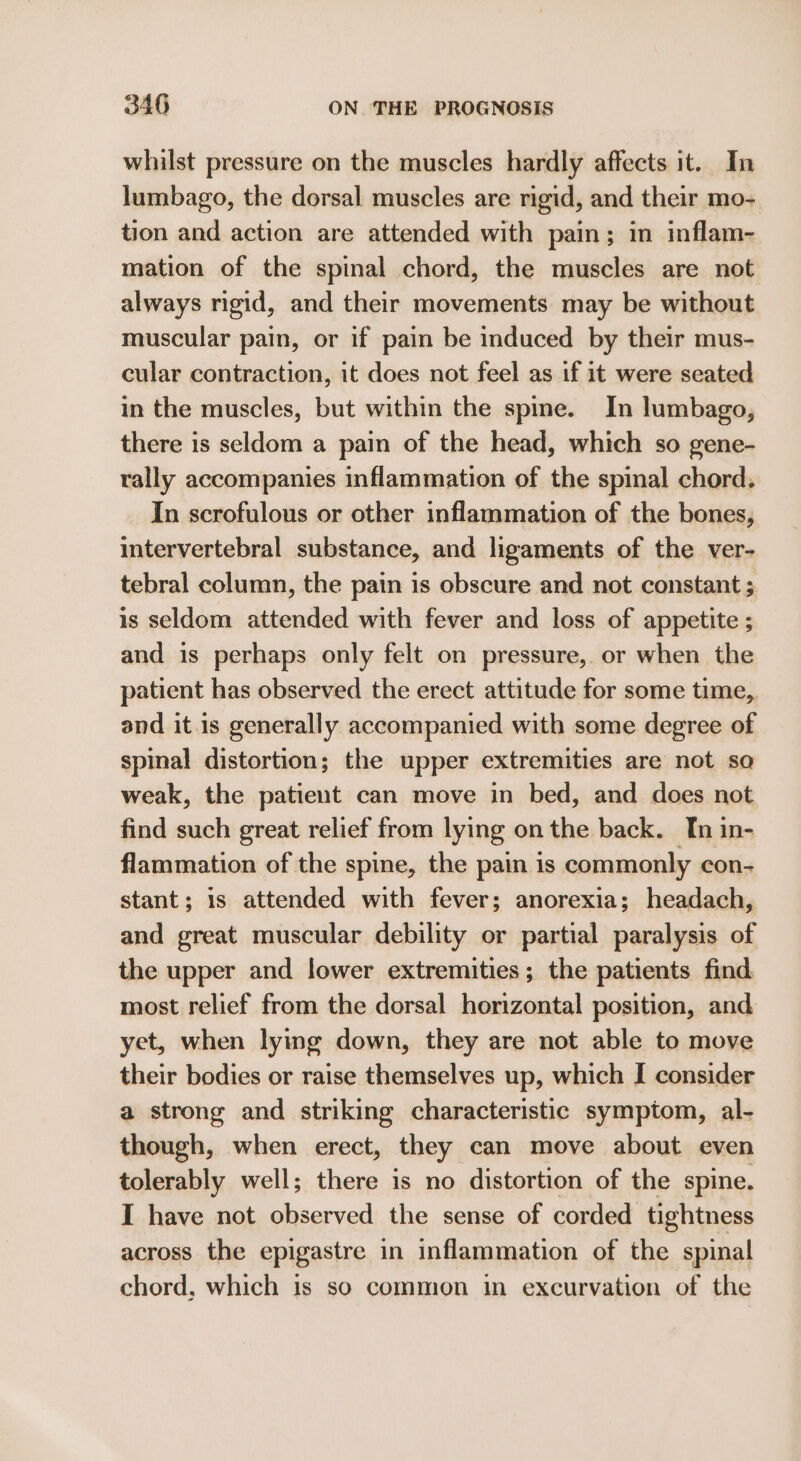 whilst pressure on the muscles hardly affects it. In lumbago, the dorsal muscles are rigid, and their mo- tion and action are attended with pain; im inflam- mation of the spinal chord, the muscles are not always rigid, and their movements may be without muscular pain, or if pain be induced by their mus- cular contraction, it does not feel as if it were seated in the muscles, but within the spine. In lumbago, there is seldom a pain of the head, which so gene- rally accompanies inflammation of the spinal chord. In scrofulous or other inflammation of the bones, intervertebral substance, and ligaments of the ver- tebral column, the pain is obscure and not constant ; is seldom attended with fever and loss of appetite ; and is perhaps only felt on pressure, or when the patient has observed the erect attitude for some time, and it.1s generally accompanied with some degree of spinal distortion; the upper extremities are not so weak, the patient can move in bed, and does not find such great relief from lying on the back. In in- flammation of the spine, the pain is commonly con- stant; 1s attended with fever; anorexia; headach, and great muscular debility or partial paralysis of the upper and lower extremities; the patients find most relief from the dorsal horizontal position, and yet, when lying down, they are not able to move their bodies or raise themselves up, which I consider a strong and striking characteristic symptom, al- though, when erect, they can move about even tolerably well; there is no distortion of the spine. I have not observed the sense of corded tightness across the epigastre in inflammation of the spinal chord, which is so common in excurvation of the