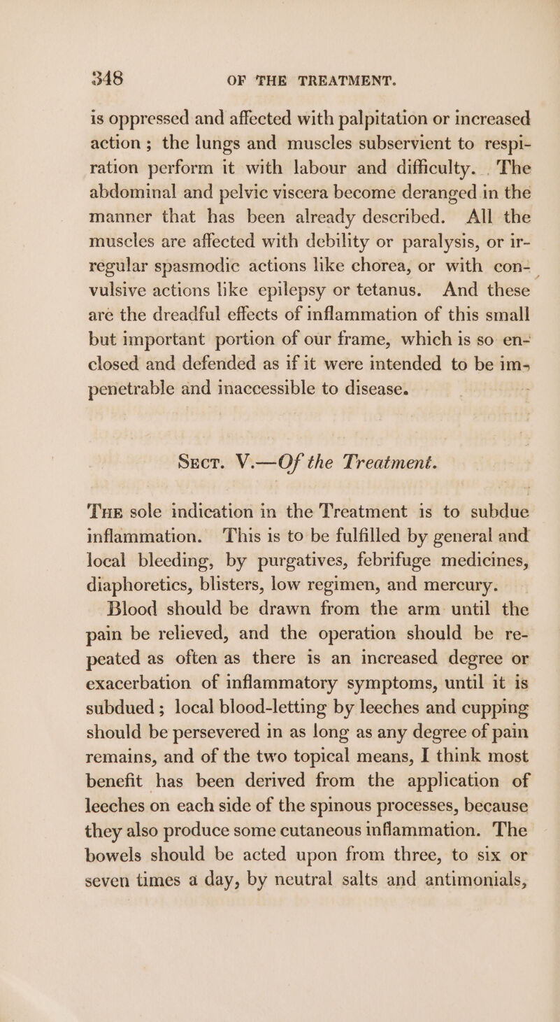 is oppressed and affected with palpitation or increased action ; the lungs and muscles subservient to respi- ration perform it with labour and difficulty. .The abdominal and pelvic viscera become deranged in the manner that has been already described. All the muscles are affected with debility or paralysis, or ir- regular spasmodic actions like chorea, or with con- vulsive actions like epilepsy or tetanus. And these are the dreadful effects of inflammation of this small but important portion of our frame, which is so en- closed and defended as if it were intended to be im- penetrable and maccessible to disease. Sect. V.—Of the Treatment. Tue sole indication in the Treatment is to subdue inflammation. This is to be fulfilled by general and local bleeding, by purgatives, febrifuge medicines, diaphoretics, blisters, low regimen, and mercury. Blood should be drawn from the arm until the pain be relieved, and the operation should be re- peated as often as there is an increased degree or exacerbation of inflammatory symptoms, until it is subdued ; local blood-letting by leeches and cupping should be persevered in as long as any degree of pain remains, and of the two topical means, I think most benefit has been derived from the application of leeches on each side of the spinous processes, because they also produce some cutaneous inflammation. The bowels should be acted upon from three, to six or seven times a day, by neutral salts and antimonials,