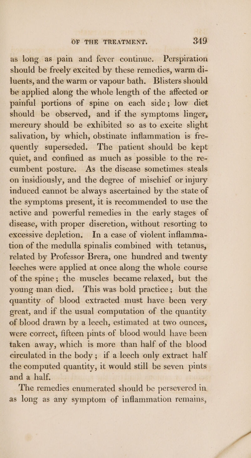 as long as pain and fever continue. Perspiration should be freely excited by these remedies, warm di- luents, and the warm or vapour bath. Blisters should be applied along the whole length of the affected or painful portions of spine on each side; low diet should be observed, and if the symptoms linger, mercury should be exhibited so as to excite slight salivation, by which, obstinate inflammation is fre- quently superseded. The patient should be kept quiet, and confined as much as possible to the re- cumbent posture. As the disease sometimes steals on insidiously, and the degree of mischief or injury induced cannot be always ascertained by the state of the symptoms present, it is recommended to use the active and powerful remedies in the early stages of disease, with proper discretion, without resorting to excessive depletion. In a case of violent inflamma- tion of the medulla spinalis combined with tetanus, related by Professor Brera, one hundred and twenty leeches were applied at once along the whole course of the spine; the muscles became relaxed, but the young man died. This was bold practice; but the quantity of blood extracted must have been very great, and if the usual computation of the quantity of blood drawn by a leech, estimated at two ounces, were correct, fifteen pints of blood would have been taken away, which is more than half of the blood circulated in the body; if a leech only extract half the computed quantity, it would still be seven pints and a half. | The remedies enumerated should be persevered in. as long as any symptom of inflammation remains,