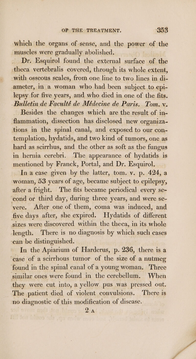 Which the organs of sense, and the power of the muscles were gradually abolished. | Dr. Esquirol found the external surface of the theca vertebralis covered, through its whole extent, -with osseous scales, from one line to two lines in di- ameter, in a woman who had been subject to epi- lepsy for five years, and who died in one of the fits. Bulletin de Faculté de Médecine de Paris. Tom. v. Besides the changes which are the result of in- flammation, dissection has disclosed new organiza- tions in the spinal canal, and exposed to our con- templation, hydatids, and two kind of tumors, one as hard as scirrhus, and the other as soft as the fungus in hernia cerebri. ‘The appearance of hydatids is mentioned by Franck, Portal, and Dr. Esquirol. In a case given by the latter, tom. v. p. 424, a woman, 53 years of age, became subject to epilepsy, after a fright. ‘The fits became periodical every se- ‘cond or third day, during three years, and were se- vere. After one of them, coma was induced, and five days after, she expired. Hydatids of different ‘sizes were discovered within the theca, in its whole length. There is no diagnosis by which such cases ‘ean be distinguished. In the Apiarium of Harderus, p. 236, there is a ‘case of a scirrhous tumor of the size of a nutmeg found in the spinal canal of a young woman. Three similar ones were found in the cerebellum. When they were cut into, a yellow pus was pressed out. The patient died of violent convulsions. ‘There is no diagnostic of this modification of disease. Qa