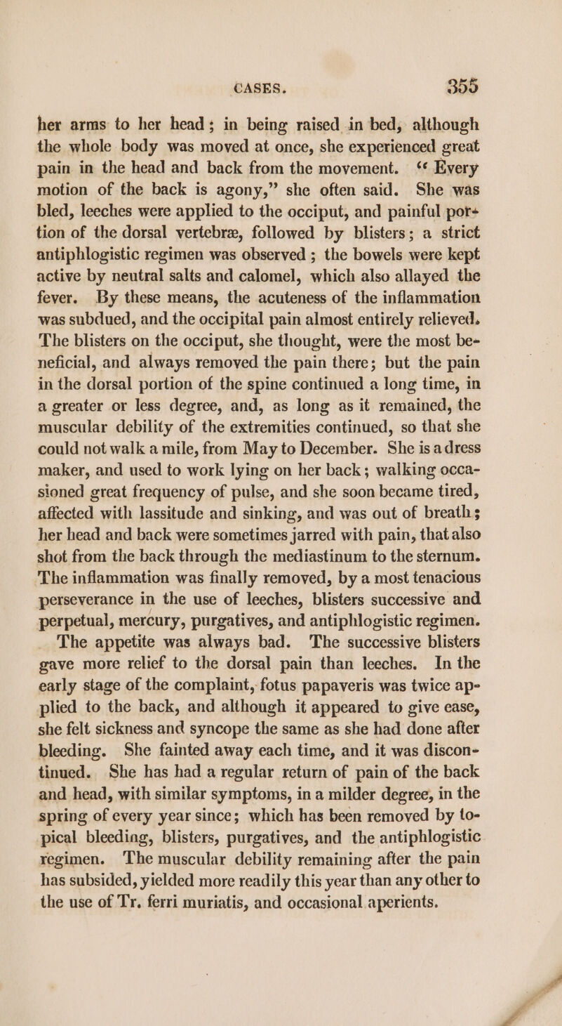 her arms to her head; in being raised in bed, although the whole body was moved at once, she experienced great pain in the head and back from the movement. ‘ Every motion of the back is agony,” she often said. She was bled, leeches were applied to the occiput, and painful por- tion of the dorsal vertebre, followed by blisters; a strict antiphlogistic regimen was observed ; the bowels were kept active by neutral salts and calomel, which also allayed the fever. By these means, the acuteness of the inflammation was subdued, and the occipital pain almost entirely relieved. The blisters on the occiput, she thought, were the most be- neficial, and always removed the pain there; but the pain in the dorsal portion of the spine continued a long time, in a greater or less degree, and, as long as it remained, the muscular debility of the extremities continued, so that she could not walk a mile, from May to December. She is adress maker, and used to work lying on her back; walking occa- sioned great frequency of pulse, and she soon became tired, affected with lassitude and sinking, and was out of breaths her head and back were sometimes jarred with pain, that also shot from the back through the mediastinum to the sternum. The inflammation was finally removed, by a most tenacious perseverance in the use of leeches, blisters successive and perpetual, mercury, purgatives, and antiphlogistic regimen. The appetite was always bad. ‘The successive blisters gave more relief to the dorsal pain than leeches. In the early stage of the complaint, fotus papaveris was twice ap- plied to the back, and although it appeared to give ease, she felt sickness and syncope the same as she had done after bleeding. She fainted away each time, and it was discon- tinued. She has had a regular return of pain of the back and head, with similar symptoms, in a milder degree, in the spring of every year since; which has been removed by to- pical bleeding, blisters, purgatives, and the antiphlogistic regimen. The muscular debility remaining after the pain has subsided, yielded more readily this year than any other to the use of Tr. ferri muriatis, and occasional aperients.