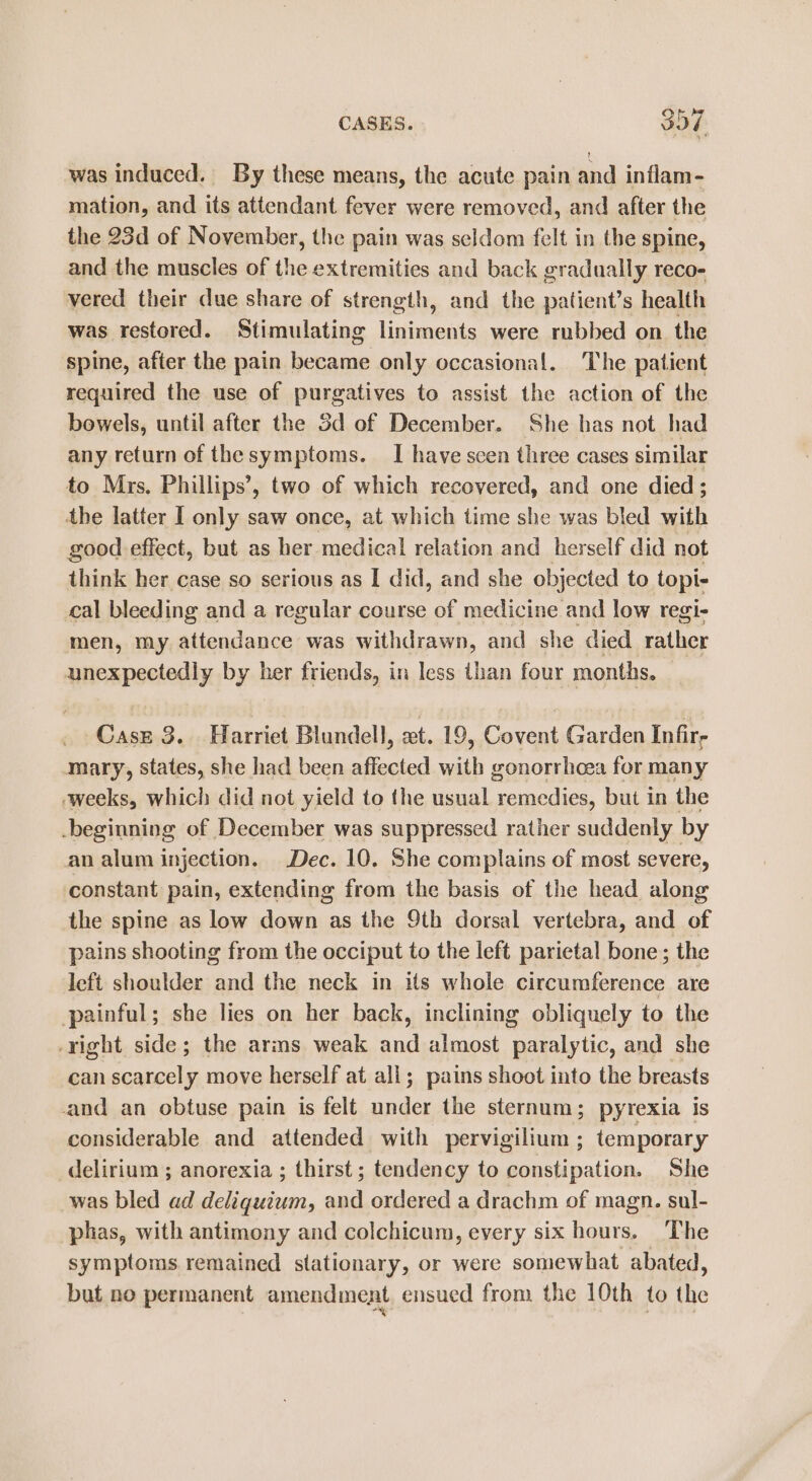 was induced. By these means, the acute pain and inflam- mation, and its attendant fever were removed, and after the the 23d of November, the pain was seldom felt in the spine, and the muscles of the extremities and back gradually reco- vered their due share of strength, and the patient’s health was restored. Stimulating liniments were rubbed on. the spine, after the pain became only occasional. The patient required the use of purgatives to assist the action of the bowels, until after the Sd of December. She has not had any return of thesymptoms. I have scen three cases similar to Mrs. Phillips’, two of which recovered, and one died; the latter I only saw once, at which time she was bled with good effect, but as her medical relation and herself did not think her case so serious as I did, and she objected to topi- cal bleeding and a regular course of medicine and low regi- men, my attendance was withdrawn, and she died rather unexpectedly by her friends, in less than four months, Case 3. Harriet Blundell, xt. 19, Covent Garden Infir, mary, states, she had been ae se gonorrhoea for many weeks, which did not yield to the usual sth ek but in the -beginning of December was suppressed rather suddenly by an alum injection. Dec. 10. She complains of most severe, constant pain, extending from the basis of the head along the spine as low down as the 9th dorsal vertebra, and of pains shooting from the occiput to the left parietal bone ; the left shoulder and the neck in its whole fee enen are painful; she lies on her back, inclining obliquely to the right side; the arms weak and almost paralytic, and she can scarcely move herself at ali; pains shoot into the breasts and an obtuse pain is felt under the sternum; pyrexia is considerable and attended with pervigilium ; temporary delirium ; anorexia ; thirst; tendency to constipation. She was bled ad deliquium, and ordered a drachm of magn. sul- -phas, with antimony and colchicum, every six hours. The symptoms remained stationary, or were somewhat abated, but no permanent amendment ensued from the 10th to the