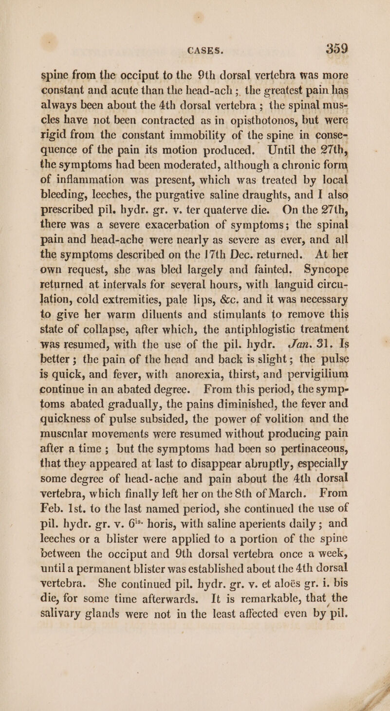 spine from the occiput to the 9th dorsal vertebra was more constant and acute than the head-ach ;. the greatest pain has always been about the 4th dorsal vertebra ; the spinal mus- cles have not been contracted as in opisthotonos, but were rigid from the constant immobility of the spine in conse- quence of the pain its motion produced. Until the 27th, the symptoms had been moderated, although a chronic form of inflammation was present, which was treated by local bleeding, leeches, the purgative saline draughts, and I also prescribed pil. hydr. gr. v. ter quaterve die. On the 27th, there was a severe exacerbation of symptoms; the spinal pain and head-ache were nearly as severe as ever, and all the symptoms described on the 17th Dec. returned. At her own request, she was bled largely and fainted. Syncope returned at intervals for several hours, with languid circu- Jation, cold extremities, pale lips, &amp;c. and it was necessary to give her warm diluents and stimulants to remove this state of collapse, after which, the antiphlogistic treatment was resumed, with the use of the pil. hydr. Jan. 31. Is better ; the pain of the head and back is slight; the pulse is quick, and fever, with anorexia, thirst, and pervigilium continue in an abated degree. From this period, the symp- toms abated gradually, the pains diminished, the fever and quickness of pulse subsided, the power of volition and the muscular movements were resumed without producing pain after a time ; but the symptoms had been so pertinaceous, that they appeared at last to disappear abruptly, especially some degree of head-ache and pain about the 4th dorsal vertebra, which finally left her on the 8th of March. From Feb. 1st. to the last named period, she continued the use of pil. hydr. gr. v. 6’: horis, with saline aperients daily ; and leeches or a blister were applied to a portion of the spine between the occiput and 9th dorsal vertebra once a week, until a permanent blister was established about the 4th dorsal vertebra. She continued pil. hydr. gr. v. et aloés gr. i. bis die, for some time afterwards. It is remarkable, that the salivary glands were not in the least affected even by pil.