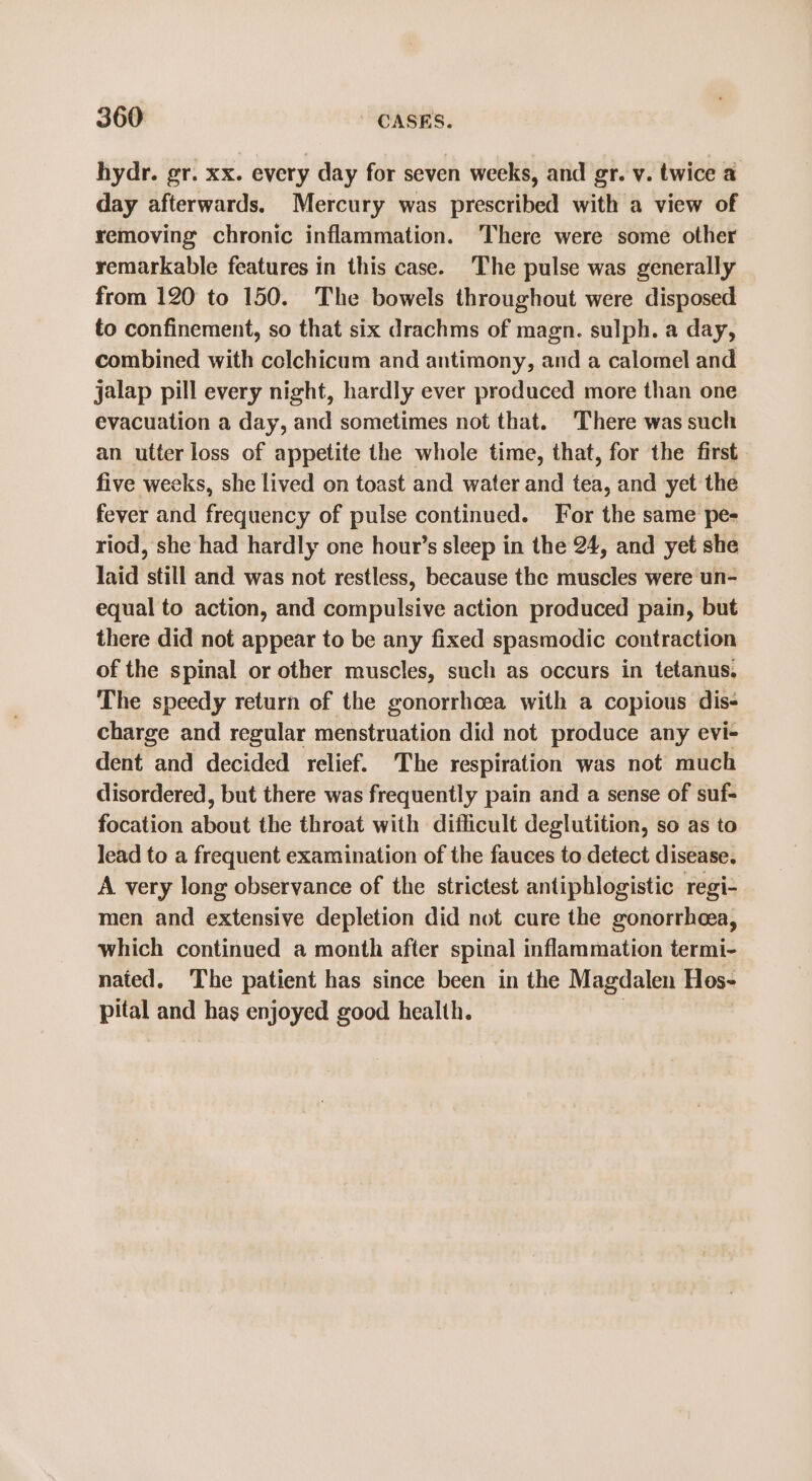 hydr. gr. xx. every day for seven weeks, and gr. v. twice a day afterwards. Mercury was prescribed with a view of removing chronic inflammation. ‘There were some other remarkable features in this case. The pulse was generally from 120 to 150. The bowels throughout were disposed to confinement, so that six drachms of magn. sulph. a day, combined with colchicum and antimony, and a calomel and jalap pill every night, hardly ever produced more than one evacuation a day, and sometimes not that. There was such an utter loss of appetite the whole time, that, for the first five weeks, she lived on toast and water and tea, and yet the fever and frequency of pulse continued. For the same pe- riod, she had hardly one hour’s sleep in the 24, and yet she laid still and was not restless, because the muscles were un- equal to action, and compulsive action produced pain, but there did not appear to be any fixed spasmodic contraction of the spinal or other muscles, such as occurs in tetanus, The speedy return of the gonorrhoea with a copious dis- charge and regular menstruation did not produce any evi- dent and decided relief. The respiration was not much disordered, but there was frequently pain and a sense of suf- focation about the throat with difficult deglutition, so as to lead to a frequent examination of the fauces to detect disease. A very long observance of the strictest antipblogistic regi- men and extensive depletion did not cure the gonorrhea, which continued a month after spinal inflammation termi- nated. The patient has since been in the Magdalen Hos- pital and has enjoyed good health.