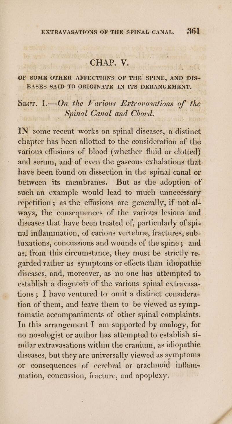 EXTRAVASATIONS OF THE SPINAL CANAL. 36] CHAP. V. OF SOME OTHER AFFECTIONS OF THE SPINE, AND DIS- EASES SAID TO ORIGINATE IN ITS DERANGEMENT. SECT. I.—On the Various Extravasations of the _ Spinal Canal and Chord. IN some recent works on spinal ates a distinct chapter has been allotted to the consideration of the various effusions of blood (whether fluid or clotted) and serum, and of even the gaseous exhalations that. have been found on dissection in the spinal canal or between its membranes. But as the adoption of such an example would lead to much unnecessary repetition; as the effusions are generally, if not al- ways, the consequences of the various lesions and diseases that have been treated of, particularly of spi- nal inflammation, of carious vertebra, fractures, sub- luxations, concussions and wounds of the spine; and as, from this circumstance, they must be strictly re- garded rather as symptoms or effects than idiopathie diseases, and, moreover, as no one has attempted to establish a diagnosis of the various spinal extravasa- tions; I have ventured to omit a distinct considera- tion of them, and leave them to be viewed as symp- tomatic accompaniments of other spinal complaints. In this arrangement I am supported by analogy, for no nosologist or author has attempted to establish si- milar extravasations within the cranium, as idiopathic diseases, but they are universally viewed as symptoms or consequences of cerebral or arachnoid inflam- mation, concussion, fracture, and apoplexy.