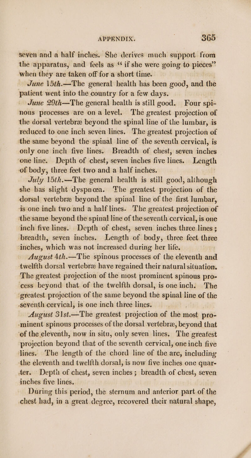 seven and a half inches. She derives much support sha the apparatus, and feels as “if she were going to pieces” when they are taken off for a short time. June \5th.—The general health has been good, and the patient went into the country for a few days. June 29th—The general health is still good. Four spi- nous processes are ona level. The greatest projection of the dorsal vertebrae beyond the spinal line of the lumbar, is reduced to one inch seven lines. The greatest projection of the same beyond the spinal line of the seventh cervical, is only one inch five lines. Breadth of chest, seven inches ‘one line. Depth of chest, seven inches five lines. Length of body, three feet two and a half inches. | July 15th.—The general health is still good, although she bas slight dyspnoea. The greatest projection of the dorsal vertebre beyond the spinal line of the first lumbar, ‘is one inch two and a half lines. The greatest projection of the same beyond the spinal line of the seventh cervical, is one inch five lines. Depth of chest, seven inches three lines ; ‘breadth, seven inches. Length of body, three feet three ‘inches, which was not increased during her life. 7 August 4th.—The spinous processes of the eleventh and twelfth dorsal vertebrae have regained their natural situation. ‘The greatest projection of the most prominent spinous pro- cess beyond that. of the twelfth dorsal, is one inch. The ‘greatest projection of the same beyond the spinal line of the -seventh cervical, is one inch three lines. August 31st.—The greatest projection of the nina pro- -‘minent spinous processes of the dorsal vertebre, beyond that ‘of the eleventh, now in situ, only seven lines. The greatest projection beyond that of the seventh cervical, one inch five lines. The length of the chord line of the arc, including ‘the eleventh and twelfth dorsal, is now five inches one quar- ter. Depth of chest, seven inches ; breadth of chest, seven inches five lines. During this period, the sternum and anterior part of the chest had, in a great. degree, recovered their natural shape,