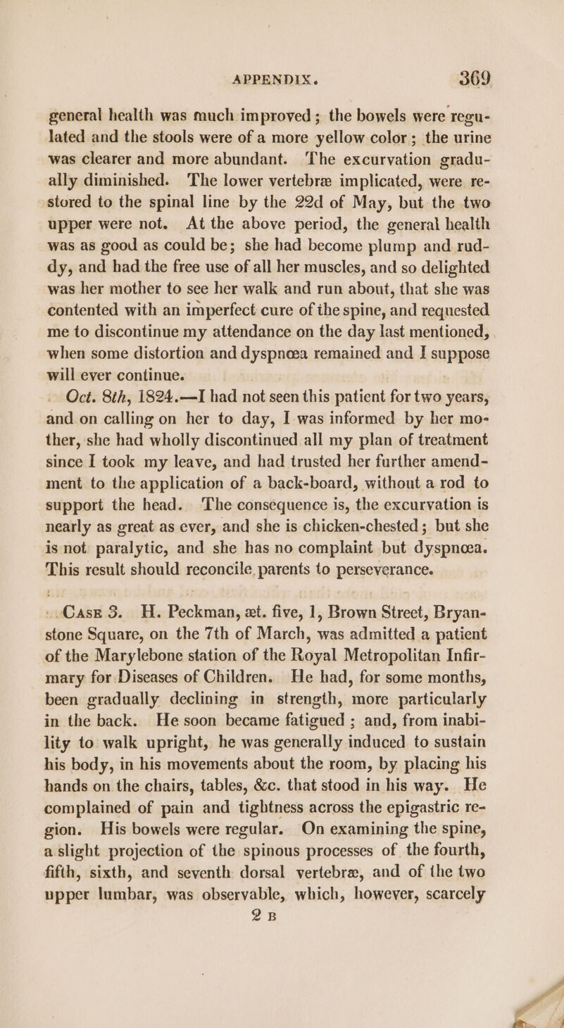 general health was much improved ; the bowels were regu- lated and the stools were of a more yellow color; the urine was clearer and more abundant. The excurvation gradu- ally diminished. ‘The lower vertebre implicated, were. re- upper were not. At the above period, the general health was as good as could be; she had become plump and rad- dy, and had the free use of all her muscles, and so delighted was her mother to see her walk and run about, that she was contented with an imperfect cure of ihe spine, and requested me to discontinue my attendance on the day last mentioned, when some distortion and dyspnea remained and I suppose will ever continue. Oct. 8th, 1824.—I had not seen this patient for two years, and.on calling on her to day, I was informed by her mo- ther, she had wholly discontinued all my plan of treatment since I took. my leave, and had trusted her further amend- ment to the application of a back-board, without a rod to support the head. ‘The consequence is, the excurvation is nearly as great as ever, and she is chicken-chested ; but she is not. paralytic, and she has no complaint but dyspnoea. This result should reconcile. parents to perseverance. . Case 3. H. Peckman, et. five, 1, Brown Street, Bryan- stone Square, on the 7th of March, was admitted a patient of the Marylebone station of the Royal Metropolitan Infir- mary for Diseases of Children. He had, for some months, been gradually declining in strength, more particularly in the back. He soon became fatigued ; and, from inabi- lity to walk upright, he was generally induced to sustain his body, in his movements about the room, by placing his hands on the chairs, tables, &amp;c. that stood in his way. He complained of pain and tightness across the epigastric re- gion. His bowels were regular. On examining the spine, a slight projection of the spinous processes of the fourth, fifth, sixth, and seventh dorsal vertebra, and of the two upper lumbar, was observable, which, however, scarcely 2B