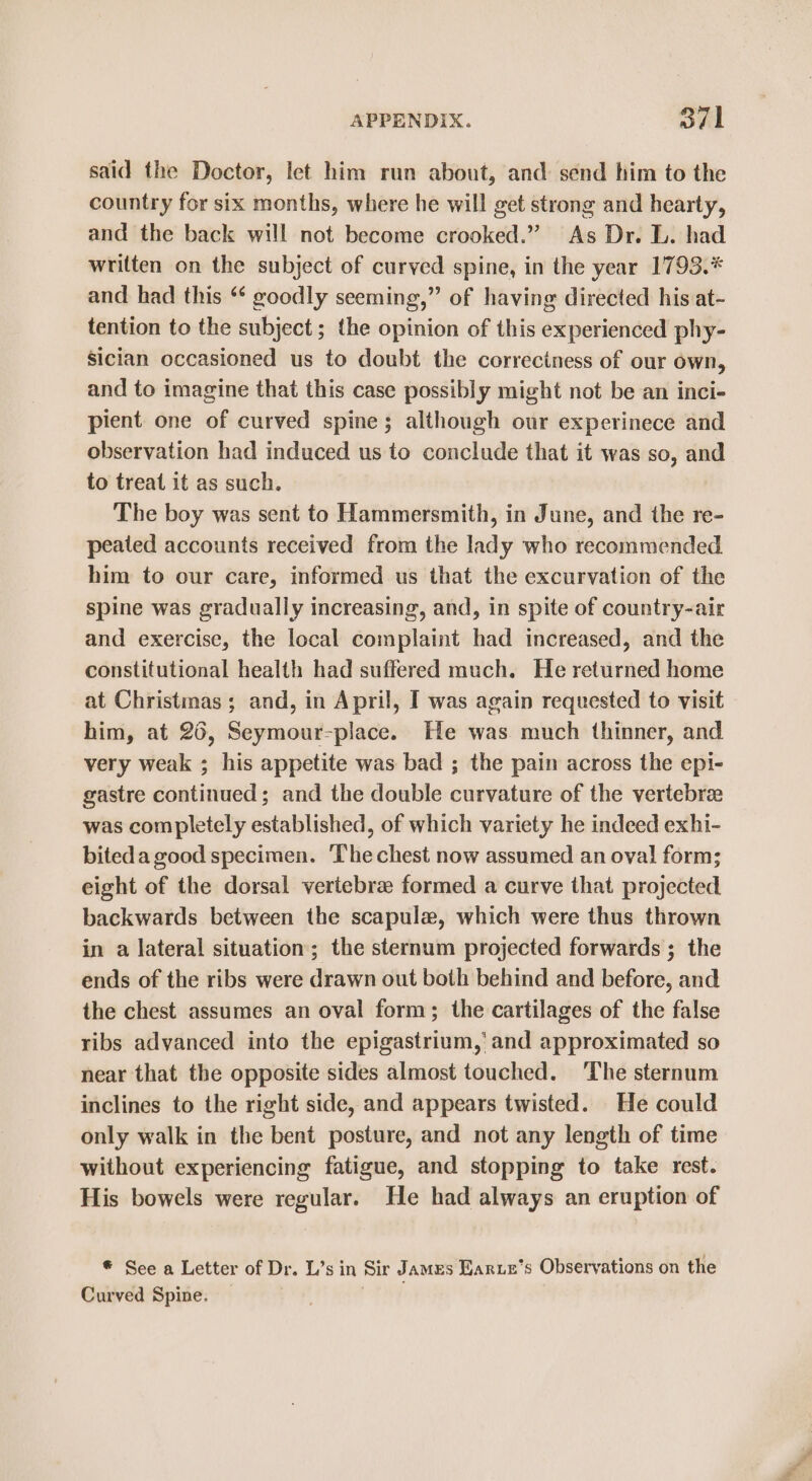 said the Doctor, let him run about, and: send him to the country for six months, where he will get strong and hearty, and the back will not become crooked.” As Dr. L. had written on the subject of curved spine, in the year 1793.* and had this “ goodly seeming,” of having directed his at- tention to the subject; the opinion of this experienced phy- Sician occasioned us to doubt the correctness of our own, and to imagine that this case possibly might not be an inci- pient one of curved spine; although our experinece and observation had induced us to conclude that it was so, and to treat it as such. The boy was sent to Hammersmith, in June, and the re- peated accounts received from the lady who recommended him to our care, informed us that the excurvation of the spine was gradually increasing, and, in spite of country-air and exercise, the local complaint had increased, and the constitutional health had suffered much. He returned home at Christmas ; and, in April, I was again requested to visit him, at 26, Seymour-place. He was. much thinner, and very weak ; his appetite was bad ; the pain across the epi- gastre continued; and the double curvature of the vertebrae was completely established, of which variety he indeed exhi- biteda good specimen. The chest now assumed an oval form; eight of the dorsal vertebra formed a curve that projected backwards between the scapula, which were thus thrown in a lateral situation; the sternum projected forwards ; the ends of the ribs were drawn out both behind and before, and the chest assumes an oval form; the cartilages of the false ribs advanced into the epigastrium,'and approximated so near that the opposite sides almost touched. The sternum inclines to the right side, and appears twisted. He could only walk in the bent posture, and not any length of time without experiencing fatigue, and stopping to take rest. His bowels were regular. He had always an eruption of * See a Letter of Dr. L’s in Sir JAMES Earue’s Observations on the Curved Spine. —