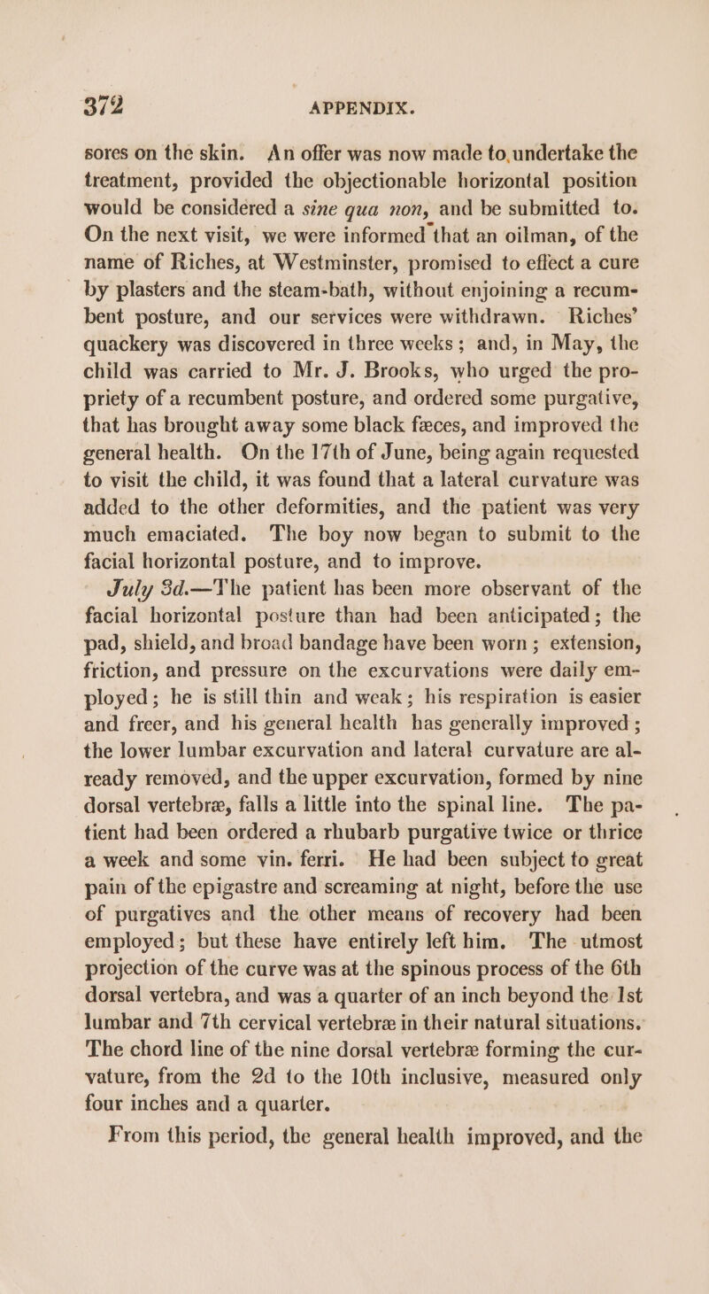 sores on the skin. An offer was now made to, undertake the treatment, provided the objectionable horizontal position would be considered a sine gua non, and be submitted to. On the next visit, we were informed that an oilman, of the name of Riches, at Westminster, promised to effect a cure by plasters and the steam-bath, without enjoining a recum- bent posture, and our services were withdrawn. Riches’ quackery was discovered in three weeks ; and, in May, the child was carried to Mr. J. Brooks, who urged the pro- priety of a recumbent posture, and ordered some purgative, that has brought away some black feces, and improved the general health. On the 17th of June, being again requested to visit the child, it was found that a lateral curvature was added to the other deformities, and the patient was very much emaciated. The boy now began to submit to the facial horizontal posture, and to improve. July 3d.—The patient has been more observant of the facial horizontal posture than had been anticipated; the pad, shield, and broad bandage have been worn ; extension, friction, and pressure on the excurvations were daily em- ployed; he is still thin and weak; his respiration is easier and freer, and his general health has generally improved ; the lower lumbar excurvation and lateral curvature are al- ready removed, and the upper excurvation, formed by nine dorsal vertebre, falls a little into the spinal line. The pa- tient had been ordered a rhubarb purgative twice or thrice a week and some vin. ferri. He had been subject to great pain of the epigastre and screaming at night, before the use of purgatives and the other means of recovery had been employed; but these have entirely left him. The utmost projection of the curve was at the spinous process of the 6th dorsal vertebra, and was a quarter of an inch beyond the: Ist Jumbar and 7th cervical vertebra in their natural situations. The chord line of the nine dorsal vertebre forming the cur- vature, from the 2d to the 10th inclusive, measured only four inches and a quarter. From this period, the general healih improved, and the