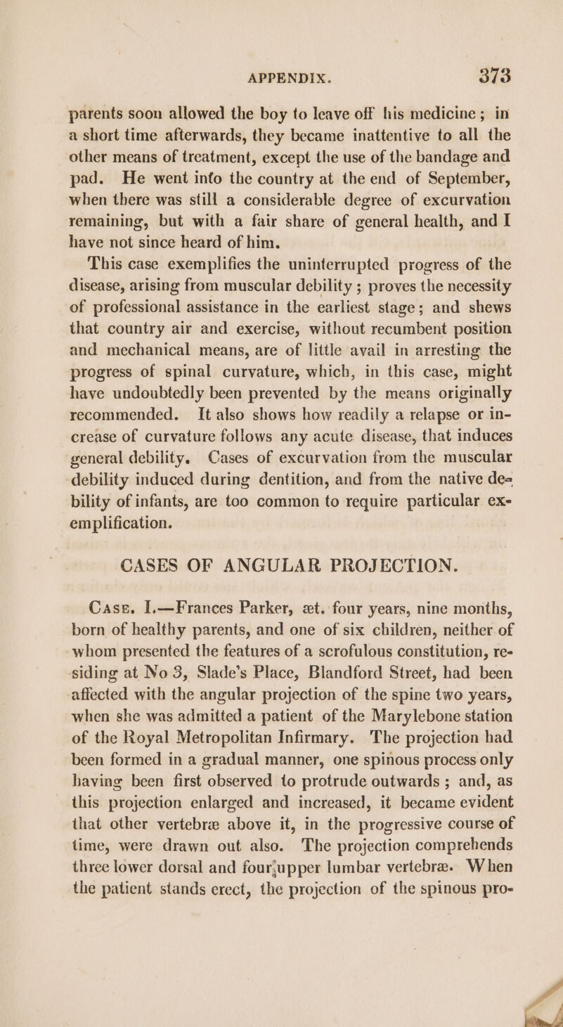 parents soon allowed the boy to leave off his medicine ; in a short time afterwards, they became inattentive to all the other means of treatment, except the use of the bandage and pad. He went into the country at the end of September, when there was still a considerable degree of excurvation remaining, but with a fair share of general health, and I have not since heard of him. This case exemplifies the uninterrupted progress of the disease, arising from muscular debility ; proves the necessity of professional assistance in the earliest stage; and shews that country air and exercise, without recumbent position and mechanical means, are of little avail in arresting the progress of spinal curvature, which, in this case, might have undoubtedly been prevented by the means originally recommended. It also shows how readily a relapse or in- crease of curvature follows any acute disease, that induces general debility. Cases of excurvation from the muscular debility induced during dentition, and from the native de= bility of infants, are too common to require particular ex- em plification. CASES OF ANGULAR PROJECTION. Case. [.—Frances Parker, xt. four years, nine months, born of healthy parents, and one of six children, neither of whom presented the features of a scrofulous constitution, re- siding at No 3, Slade’s Place, Blandford Street, had been affected with the angular projection of the spine two years, when she was admitted a patient of the Marylebone station of the Royal Metropolitan Infirmary. The projection had been formed in a gradual manner, one spinous process only having been first observed to protrude outwards ; and, as this projection enlarged and increased, it became evident that other vertebre above it, in the progressive course of time, were drawn out also. The projection comprehends three lower dorsal and four;upper lumbar vertebra. When the patient stands erect, the projection of the spinous pro- aN