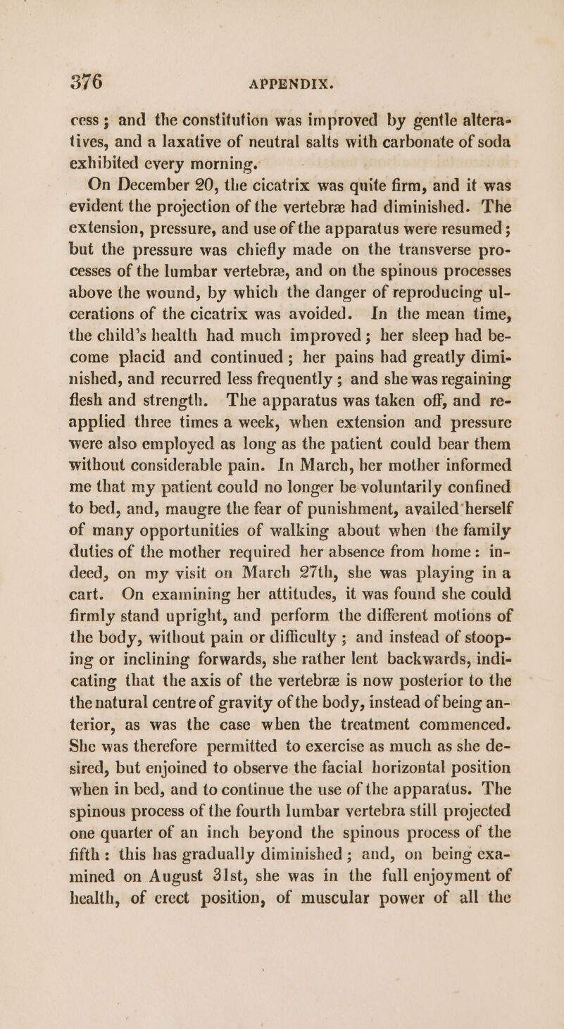 cess ; and the constitution was improved by gentle altera- tives, and a laxative of neutral salts with carbonate of soda exhibited every morning. On December 20, the cicatrix was quite firm, and it was evident the projection of the vertebra had diminished. The extension, pressure, and use of the apparatus were resumed ; but the pressure was chiefly made on the transverse pro- cesses of the lumbar vertebrae, and on the spinous processes above the wound, by which the danger of reproducing ul- cerations of the cicatrix was avoided. In the mean time, the child’s health had much improved; her sleep had be- come placid and continued; her pains bad greatly dimi- nished, and recurred less frequently ; and she was regaining flesh and strength. The apparatus was taken off, and re- applied three times a week, when extension and pressure were also employed as long as the patient could bear them without considerable pain. In March, her mother informed me that my patient could no longer be voluntarily confined to bed, and, maugre the fear of punishment, availed ‘herself of many opportunities of walking about when the family duties of the mother required her absence from home: in- deed, on my visit on March 27th, she was playing ina cart. On examining her attitudes, it was found she could firmly stand upright, and perform the different motions of the body, without pain or difficulty ; and instead of stoop- ing or inclining forwards, she rather lent backwards, indi- cating that the axis of the vertebrae is now posterior to the the natural centre of gravity of the body, instead of being an- terior, as was the case when the treatment commenced. She was therefore permitted to exercise as much as she de- sired, but enjoined to observe the facial horizontal position when in bed, and to continue the use of the apparatus. The spinous process of the fourth lumbar vertebra still projected one quarter of an inch beyond the spinous process of the fifth: this has gradually diminished ; and, on being exa- mined on August 3lst, she was in the full enjoyment of health, of crect position, of muscular power of all the