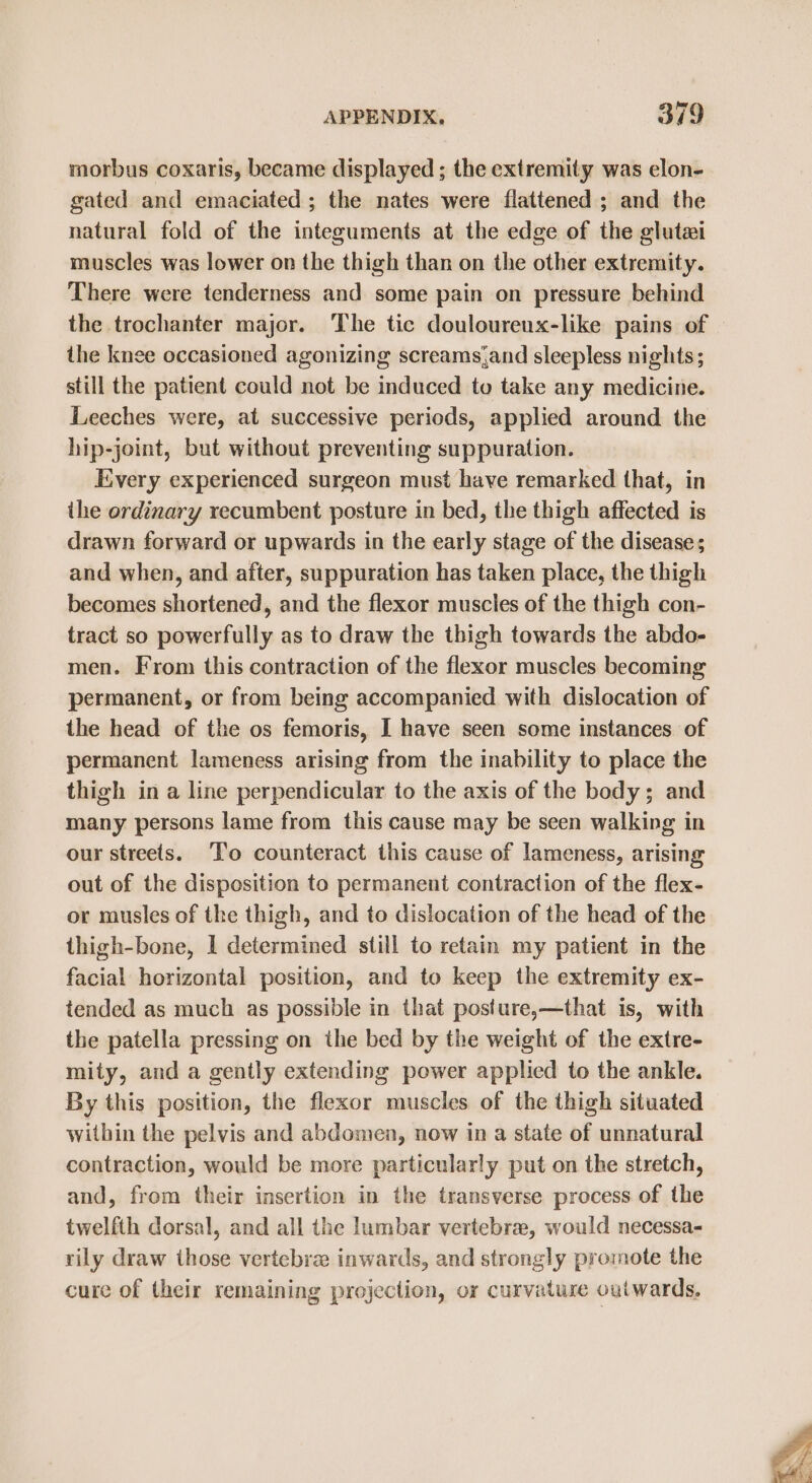 morbus coxaris, became displayed ; the extremity was elon- gated and emaciated ; the nates were flattened ; and the natural fold of the integuments at the edge of the glutei muscles was lower on the thigh than on the other extremity. There were tenderness and some pain on pressure behind the trochanter major. The tic douloureux-like pains of the knee occasioned agonizing screams,and sleepless nights; still the patient could not be induced to take any medicine. Leeches were, at successive periods, applied around the hip-joint, but without preventing suppuration. Every experienced surgeon must have remarked that, in the ordinary recumbent posture in bed, the thigh affected is drawn forward or upwards in the early stage of the disease; and when, and after, suppuration has taken place, the thigh becomes shortened, and the flexor muscles of the thigh con- tract so powerfully as to draw the thigh towards the abdo- men. From this contraction of the flexor muscles becoming permanent, or from being accompanied with dislocation of the head of the os femoris, I have seen some instances of permanent lameness arising from the inability to place the thigh in a line perpendicular to the axis of the body; and many persons lame from this cause may be seen walking in our streets. T’o counteract this cause of lameness, arising out of the disposition to permanent contraction of the flex- or musles of the thigh, and to dislocation of the head of the thigh-bone, 1 determined still to retain my patient in the facial horizontal position, and to keep the extremity ex- tended as much as possible in that posture,—that is, with the patella pressing on the bed by the weight of the extre- mity, and a gently extending power applied to the ankle. By this position, the flexor muscles of the thigh situated within the pelvis and abdomen, now in a state of unnatural contraction, would be more particularly put on the stretch, and, from their insertion in the transverse process of the twelfth dorsal, and all the lumbar vertebra, would necessa- rily draw those vertebra inwards, and strongly promote the cure of their remaining projection, or curvature outwards,