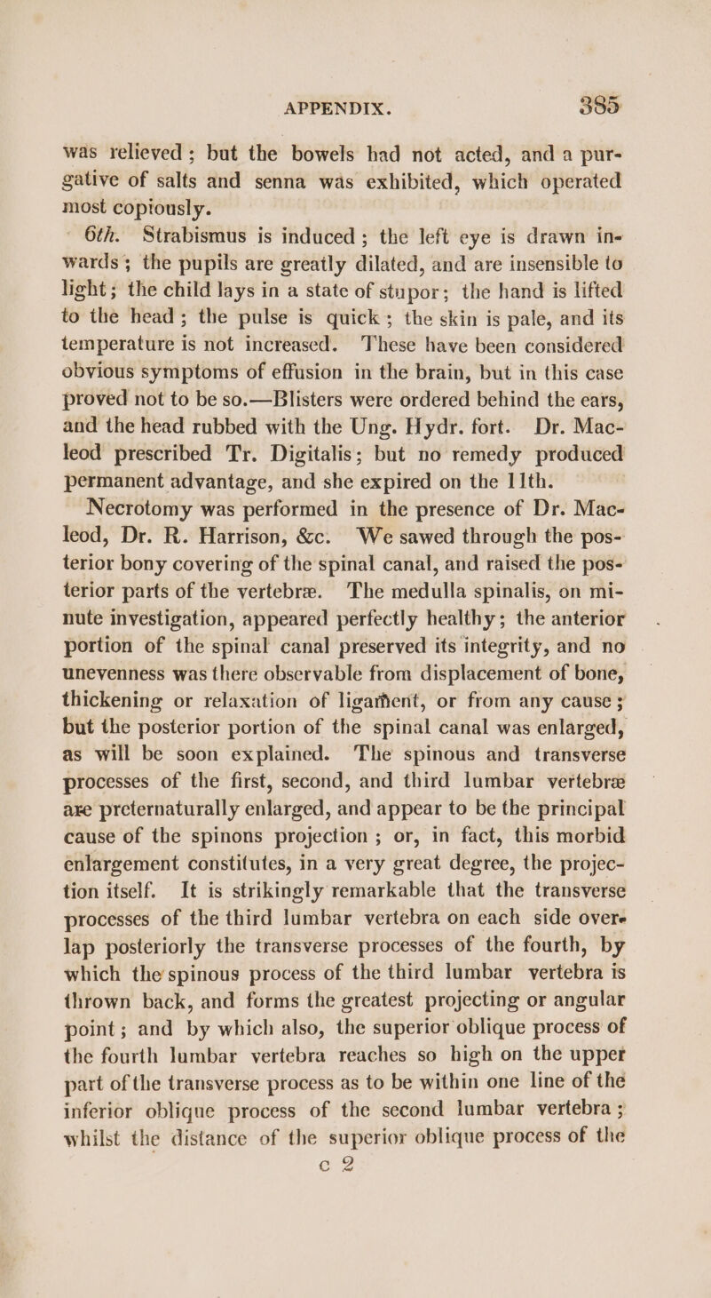 was relieved ; but the bowels had not acted, and a pur- gative of salts and senna was exhibited, which operated most coptously. 6th. Strabismus is induced ; the left eye is drawn in- wards; the pupils are greatly dilated, and are insensible to light; the child lays in a state of stupor; the hand is lifted to the head; the pulse is quick; the skin is pale, and its temperature is not increased. These have been considered obvious symptoms of effusion in the brain, but in this case proved not to be so.—Blisters were ordered behind the ears, and the head rubbed with the Ung. Hydr. fort. Dr. Mac- leod prescribed Tr. Digitalis; but no remedy produced permanent advantage, and she expired on the 11th. Necrotomy was performed in the presence of Dr. Mac- leod, Dr. R. Harrison, &amp;c. We sawed through the pos- terior bony covering of the spinal canal, and raised the pos- terior parts of the vertebre. The medulla spinalis, on mi- nute investigation, appeared perfectly healthy; the anterior portion of the spinal canal preserved its integrity, and no unevenness was there observable from displacement of bone, thickening or relaxation of ligarfent, or from any cause ; but the posterior portion of the spinal canal was enlarged, as will be soon explained. The spinous and transverse processes of the first, second, and third lumbar vertebre are preternaturally enlarged, and appear to be the principal cause of the spinons projection ; or, in fact, this morbid enlargement constitutes, in a very great degree, the projec- tion itself. It is strikingly remarkable that the transverse processes of the third lumbar vertebra on each side overe lap posteriorly the transverse processes of the fourth, by which the spinous process of the third lumbar vertebra is thrown back, and forms the greatest projecting or angular point; and by which also, the superior oblique process of the fourth lumbar vertebra reaches so high on the upper part of the transverse process as to be within one line of the inferior oblique process of the second lumbar vertebra ; whilst the distance of the superior oblique process of the eZ